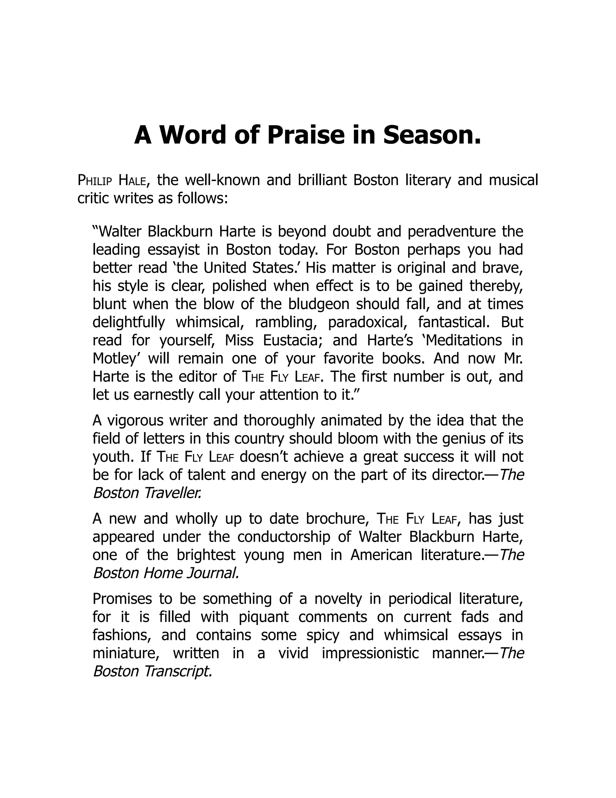 A Word of Praise in Season.
Philip Hale, the well-known and brilliant Boston literary and musical
critic writes as follows:
“Walter Blackburn Harte is beyond doubt and peradventure the
leading essayist in Boston today. For Boston perhaps you had
better read ‘the United States.’ His matter is original and brave,
his style is clear, polished when effect is to be gained thereby,
blunt when the blow of the bludgeon should fall, and at times
delightfully whimsical, rambling, paradoxical, fantastical. But
read for yourself, Miss Eustacia; and Harte’s ‘Meditations in
Motley’ will remain one of your favorite books. And now Mr.
Harte is the editor of The Fly Leaf. The first number is out, and
let us earnestly call your attention to it.”
A vigorous writer and thoroughly animated by the idea that the
field of letters in this country should bloom with the genius of its
youth. If The Fly Leaf doesn’t achieve a great success it will not
be for lack of talent and energy on the part of its director.—The
Boston Traveller.
A new and wholly up to date brochure, The Fly Leaf, has just
appeared under the conductorship of Walter Blackburn Harte,
one of the brightest young men in American literature.—The
Boston Home Journal.
Promises to be something of a novelty in periodical literature,
for it is filled with piquant comments on current fads and
fashions, and contains some spicy and whimsical essays in
miniature, written in a vivid impressionistic manner.—The
Boston Transcript.
 
