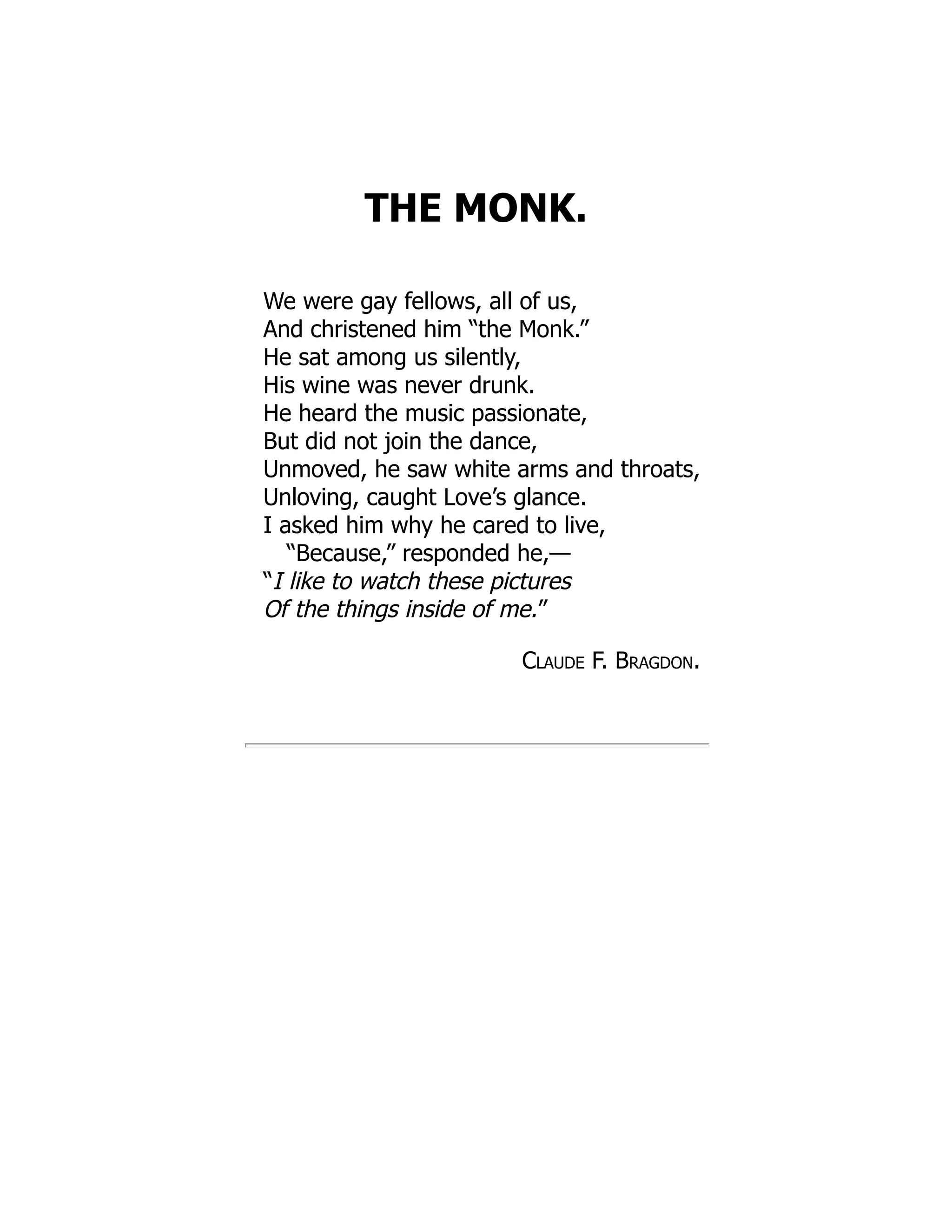 THE MONK.
We were gay fellows, all of us,
And christened him “the Monk.”
He sat among us silently,
His wine was never drunk.
He heard the music passionate,
But did not join the dance,
Unmoved, he saw white arms and throats,
Unloving, caught Love’s glance.
I asked him why he cared to live,
“Because,” responded he,—
“I like to watch these pictures
Of the things inside of me.”
Claude F. Bragdon.
 