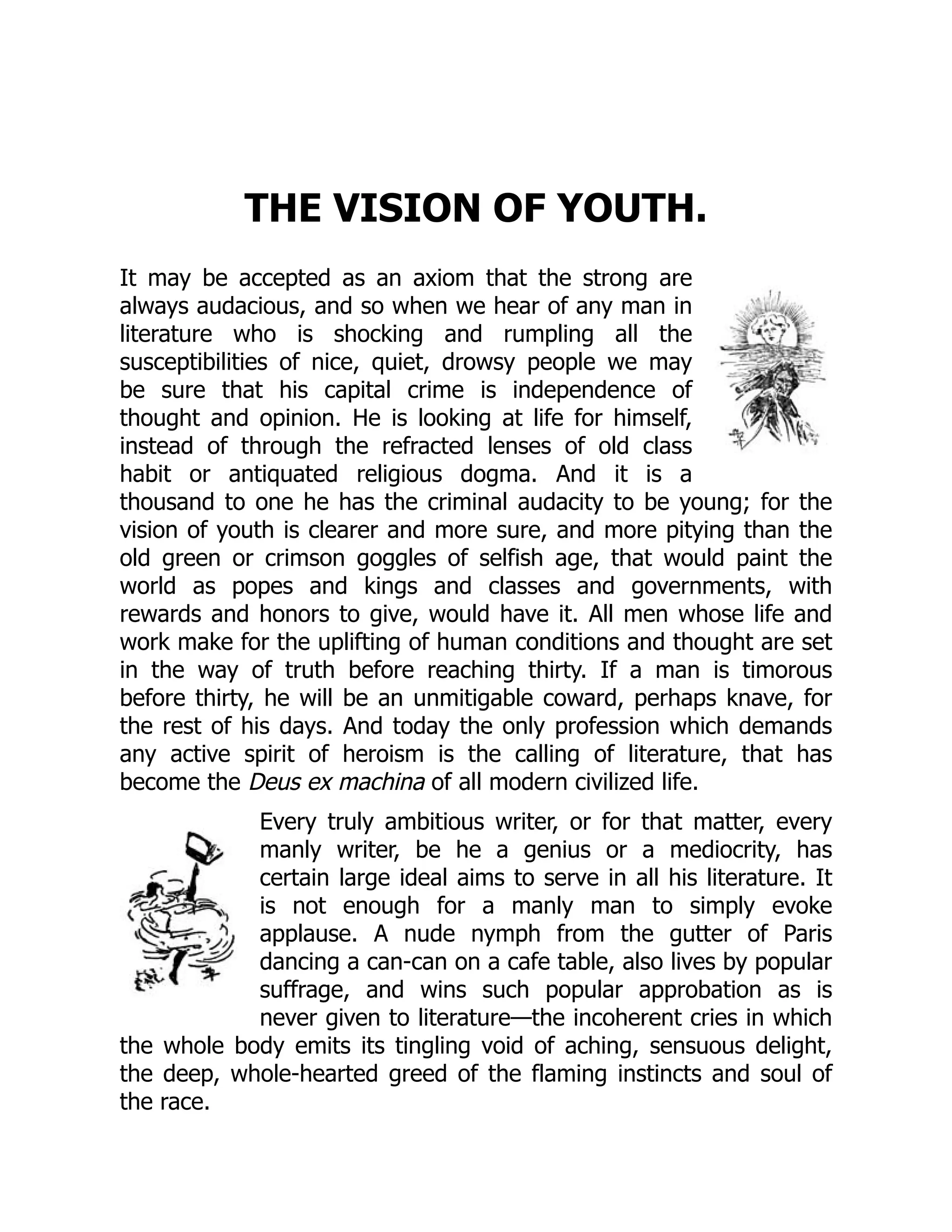THE VISION OF YOUTH.
It may be accepted as an axiom that the strong are
always audacious, and so when we hear of any man in
literature who is shocking and rumpling all the
susceptibilities of nice, quiet, drowsy people we may
be sure that his capital crime is independence of
thought and opinion. He is looking at life for himself,
instead of through the refracted lenses of old class
habit or antiquated religious dogma. And it is a
thousand to one he has the criminal audacity to be young; for the
vision of youth is clearer and more sure, and more pitying than the
old green or crimson goggles of selfish age, that would paint the
world as popes and kings and classes and governments, with
rewards and honors to give, would have it. All men whose life and
work make for the uplifting of human conditions and thought are set
in the way of truth before reaching thirty. If a man is timorous
before thirty, he will be an unmitigable coward, perhaps knave, for
the rest of his days. And today the only profession which demands
any active spirit of heroism is the calling of literature, that has
become the Deus ex machina of all modern civilized life.
Every truly ambitious writer, or for that matter, every
manly writer, be he a genius or a mediocrity, has
certain large ideal aims to serve in all his literature. It
is not enough for a manly man to simply evoke
applause. A nude nymph from the gutter of Paris
dancing a can-can on a cafe table, also lives by popular
suffrage, and wins such popular approbation as is
never given to literature—the incoherent cries in which
the whole body emits its tingling void of aching, sensuous delight,
the deep, whole-hearted greed of the flaming instincts and soul of
the race.
 