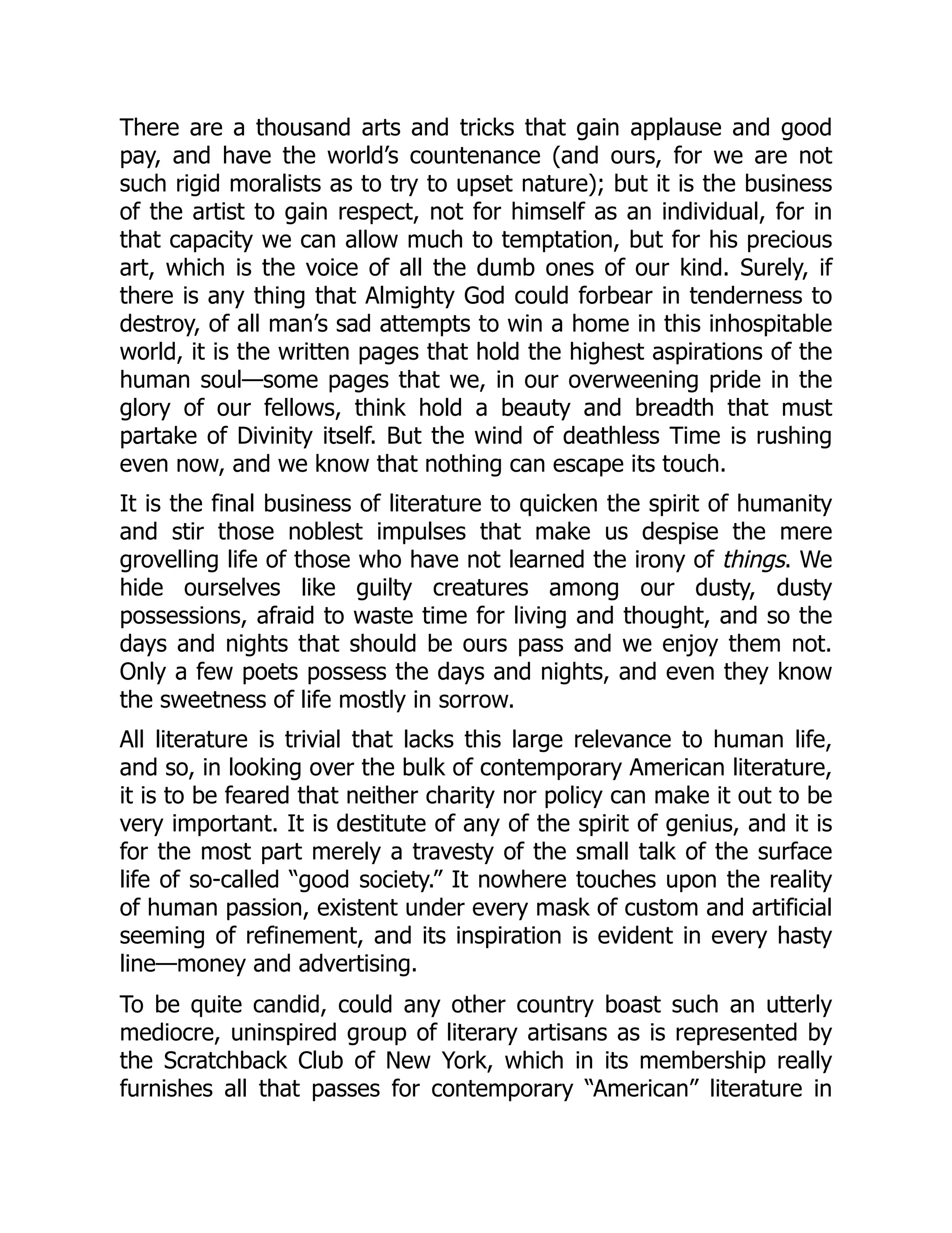 There are a thousand arts and tricks that gain applause and good
pay, and have the world’s countenance (and ours, for we are not
such rigid moralists as to try to upset nature); but it is the business
of the artist to gain respect, not for himself as an individual, for in
that capacity we can allow much to temptation, but for his precious
art, which is the voice of all the dumb ones of our kind. Surely, if
there is any thing that Almighty God could forbear in tenderness to
destroy, of all man’s sad attempts to win a home in this inhospitable
world, it is the written pages that hold the highest aspirations of the
human soul—some pages that we, in our overweening pride in the
glory of our fellows, think hold a beauty and breadth that must
partake of Divinity itself. But the wind of deathless Time is rushing
even now, and we know that nothing can escape its touch.
It is the final business of literature to quicken the spirit of humanity
and stir those noblest impulses that make us despise the mere
grovelling life of those who have not learned the irony of things. We
hide ourselves like guilty creatures among our dusty, dusty
possessions, afraid to waste time for living and thought, and so the
days and nights that should be ours pass and we enjoy them not.
Only a few poets possess the days and nights, and even they know
the sweetness of life mostly in sorrow.
All literature is trivial that lacks this large relevance to human life,
and so, in looking over the bulk of contemporary American literature,
it is to be feared that neither charity nor policy can make it out to be
very important. It is destitute of any of the spirit of genius, and it is
for the most part merely a travesty of the small talk of the surface
life of so-called “good society.” It nowhere touches upon the reality
of human passion, existent under every mask of custom and artificial
seeming of refinement, and its inspiration is evident in every hasty
line—money and advertising.
To be quite candid, could any other country boast such an utterly
mediocre, uninspired group of literary artisans as is represented by
the Scratchback Club of New York, which in its membership really
furnishes all that passes for contemporary “American” literature in
 