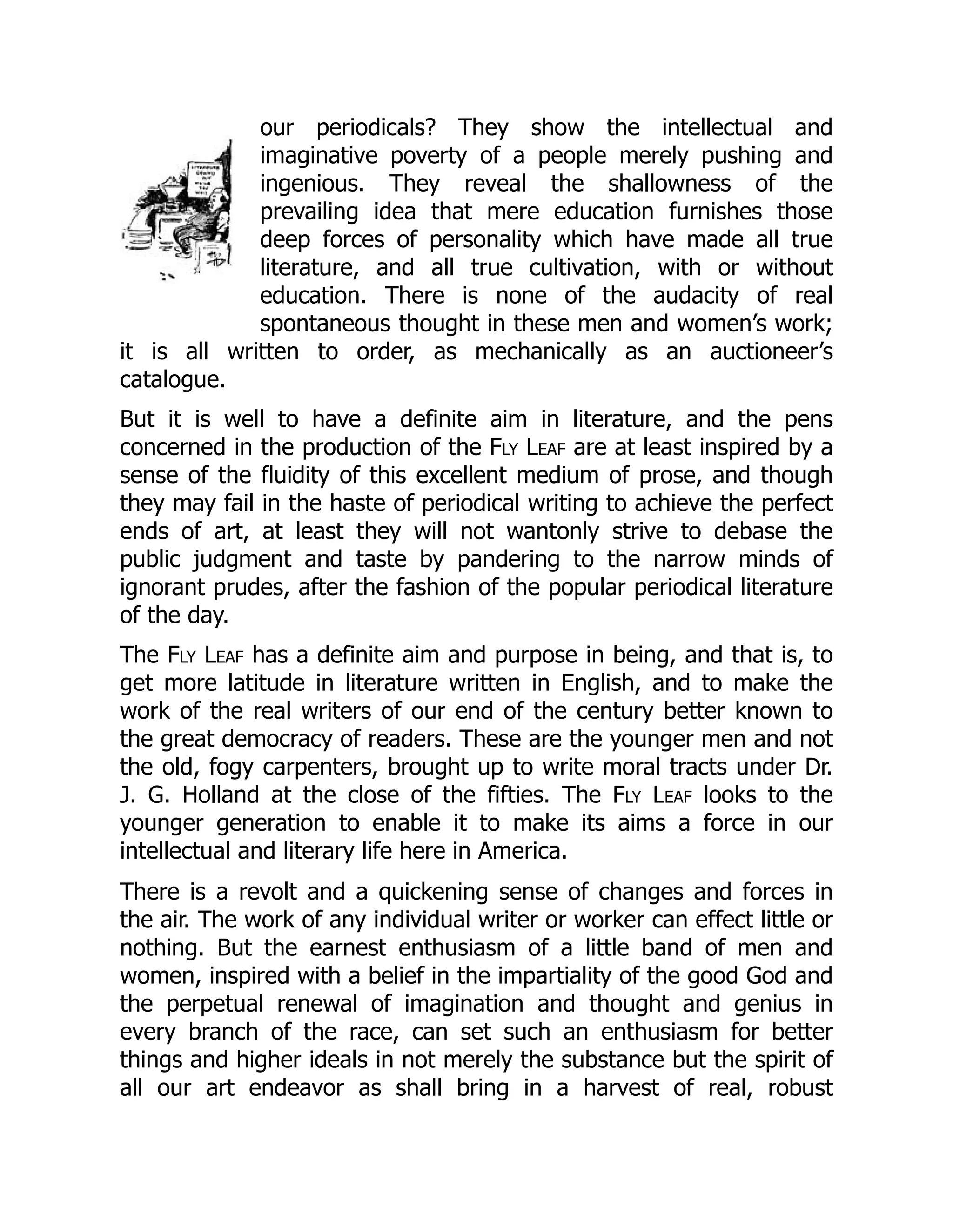 our periodicals? They show the intellectual and
imaginative poverty of a people merely pushing and
ingenious. They reveal the shallowness of the
prevailing idea that mere education furnishes those
deep forces of personality which have made all true
literature, and all true cultivation, with or without
education. There is none of the audacity of real
spontaneous thought in these men and women’s work;
it is all written to order, as mechanically as an auctioneer’s
catalogue.
But it is well to have a definite aim in literature, and the pens
concerned in the production of the Fly Leaf are at least inspired by a
sense of the fluidity of this excellent medium of prose, and though
they may fail in the haste of periodical writing to achieve the perfect
ends of art, at least they will not wantonly strive to debase the
public judgment and taste by pandering to the narrow minds of
ignorant prudes, after the fashion of the popular periodical literature
of the day.
The Fly Leaf has a definite aim and purpose in being, and that is, to
get more latitude in literature written in English, and to make the
work of the real writers of our end of the century better known to
the great democracy of readers. These are the younger men and not
the old, fogy carpenters, brought up to write moral tracts under Dr.
J. G. Holland at the close of the fifties. The Fly Leaf looks to the
younger generation to enable it to make its aims a force in our
intellectual and literary life here in America.
There is a revolt and a quickening sense of changes and forces in
the air. The work of any individual writer or worker can effect little or
nothing. But the earnest enthusiasm of a little band of men and
women, inspired with a belief in the impartiality of the good God and
the perpetual renewal of imagination and thought and genius in
every branch of the race, can set such an enthusiasm for better
things and higher ideals in not merely the substance but the spirit of
all our art endeavor as shall bring in a harvest of real, robust
 