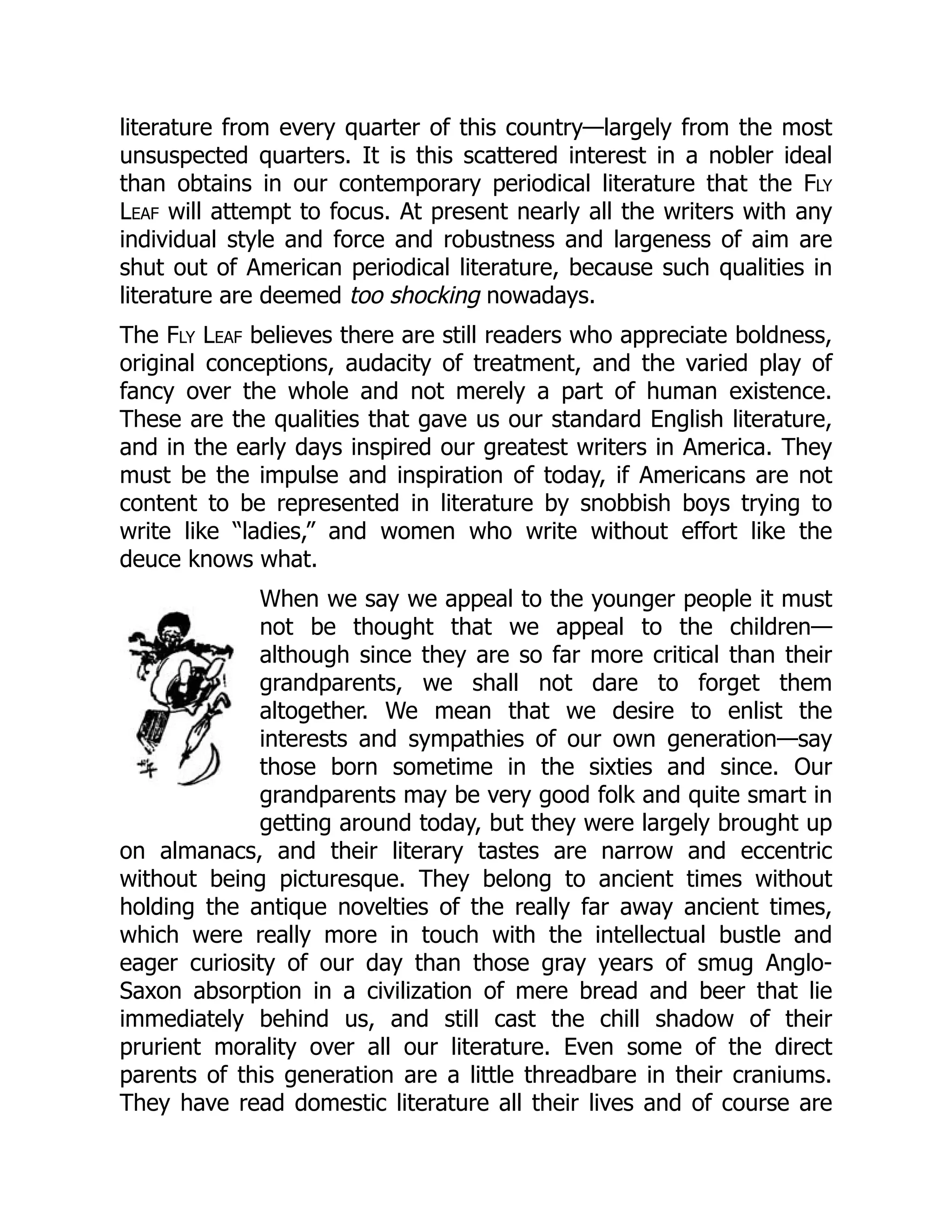literature from every quarter of this country—largely from the most
unsuspected quarters. It is this scattered interest in a nobler ideal
than obtains in our contemporary periodical literature that the Fly
Leaf will attempt to focus. At present nearly all the writers with any
individual style and force and robustness and largeness of aim are
shut out of American periodical literature, because such qualities in
literature are deemed too shocking nowadays.
The Fly Leaf believes there are still readers who appreciate boldness,
original conceptions, audacity of treatment, and the varied play of
fancy over the whole and not merely a part of human existence.
These are the qualities that gave us our standard English literature,
and in the early days inspired our greatest writers in America. They
must be the impulse and inspiration of today, if Americans are not
content to be represented in literature by snobbish boys trying to
write like “ladies,” and women who write without effort like the
deuce knows what.
When we say we appeal to the younger people it must
not be thought that we appeal to the children—
although since they are so far more critical than their
grandparents, we shall not dare to forget them
altogether. We mean that we desire to enlist the
interests and sympathies of our own generation—say
those born sometime in the sixties and since. Our
grandparents may be very good folk and quite smart in
getting around today, but they were largely brought up
on almanacs, and their literary tastes are narrow and eccentric
without being picturesque. They belong to ancient times without
holding the antique novelties of the really far away ancient times,
which were really more in touch with the intellectual bustle and
eager curiosity of our day than those gray years of smug Anglo-
Saxon absorption in a civilization of mere bread and beer that lie
immediately behind us, and still cast the chill shadow of their
prurient morality over all our literature. Even some of the direct
parents of this generation are a little threadbare in their craniums.
They have read domestic literature all their lives and of course are
 