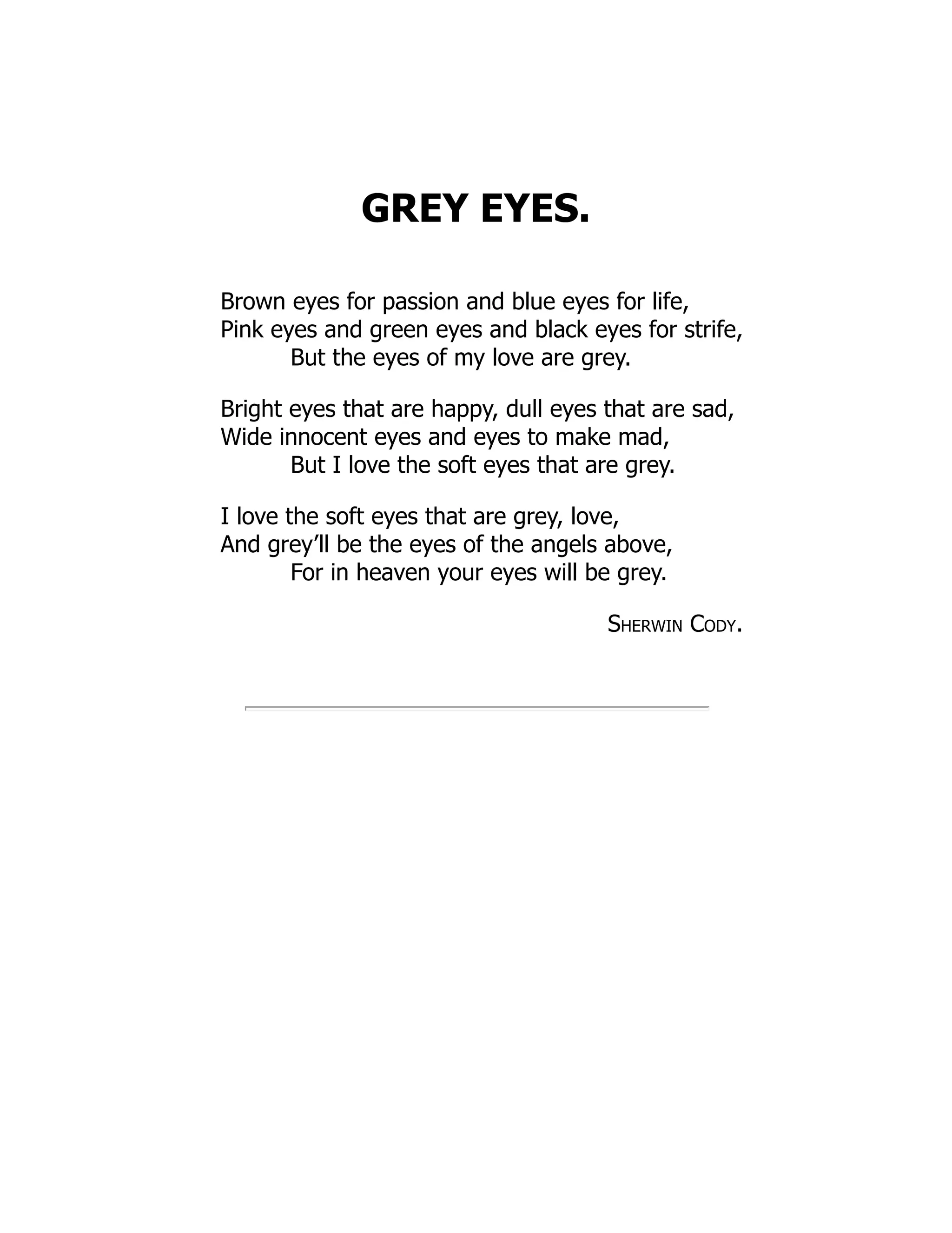 GREY EYES.
Brown eyes for passion and blue eyes for life,
Pink eyes and green eyes and black eyes for strife,
But the eyes of my love are grey.
Bright eyes that are happy, dull eyes that are sad,
Wide innocent eyes and eyes to make mad,
But I love the soft eyes that are grey.
I love the soft eyes that are grey, love,
And grey’ll be the eyes of the angels above,
For in heaven your eyes will be grey.
Sherwin Cody.
 