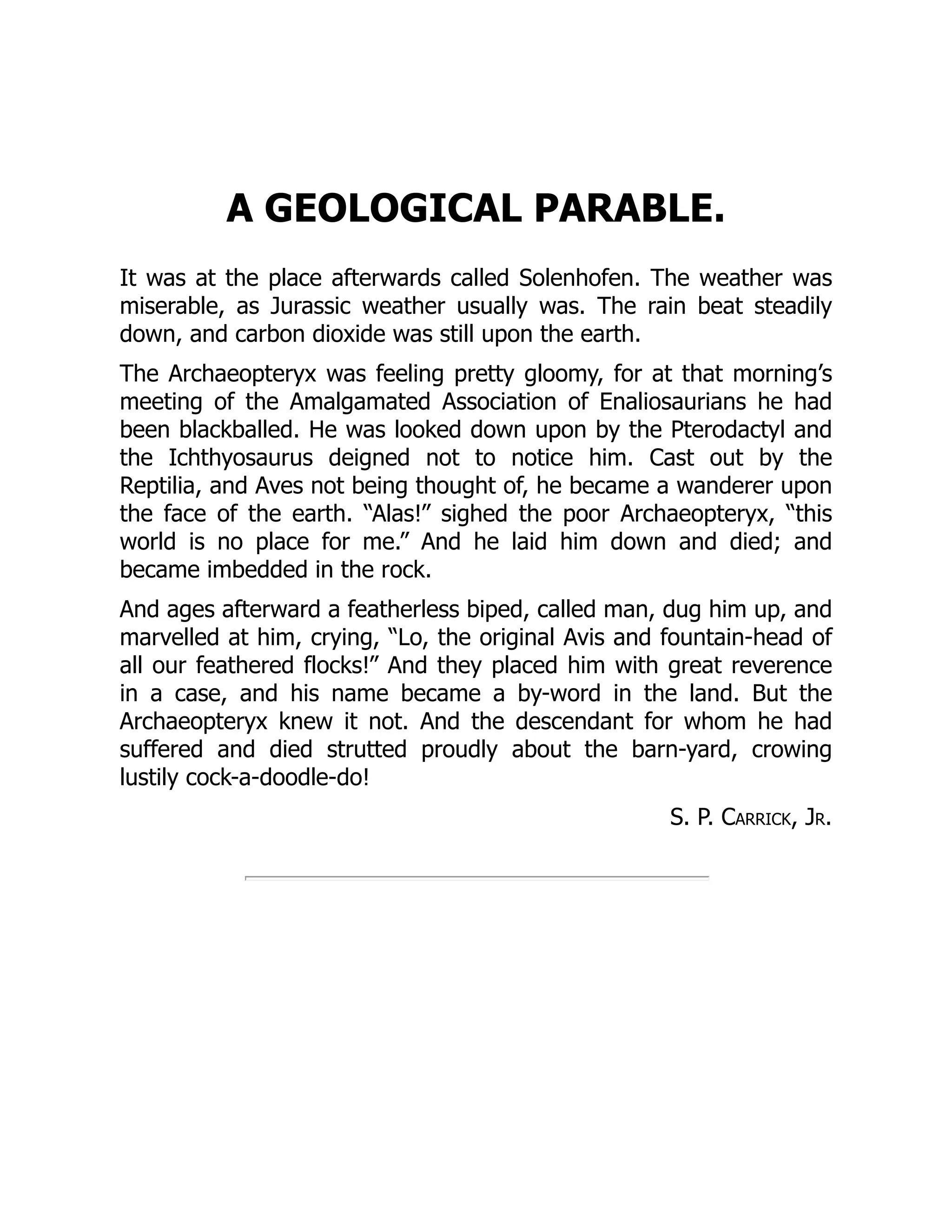 A GEOLOGICAL PARABLE.
It was at the place afterwards called Solenhofen. The weather was
miserable, as Jurassic weather usually was. The rain beat steadily
down, and carbon dioxide was still upon the earth.
The Archaeopteryx was feeling pretty gloomy, for at that morning’s
meeting of the Amalgamated Association of Enaliosaurians he had
been blackballed. He was looked down upon by the Pterodactyl and
the Ichthyosaurus deigned not to notice him. Cast out by the
Reptilia, and Aves not being thought of, he became a wanderer upon
the face of the earth. “Alas!” sighed the poor Archaeopteryx, “this
world is no place for me.” And he laid him down and died; and
became imbedded in the rock.
And ages afterward a featherless biped, called man, dug him up, and
marvelled at him, crying, “Lo, the original Avis and fountain-head of
all our feathered flocks!” And they placed him with great reverence
in a case, and his name became a by-word in the land. But the
Archaeopteryx knew it not. And the descendant for whom he had
suffered and died strutted proudly about the barn-yard, crowing
lustily cock-a-doodle-do!
S. P. Carrick, Jr.
 
