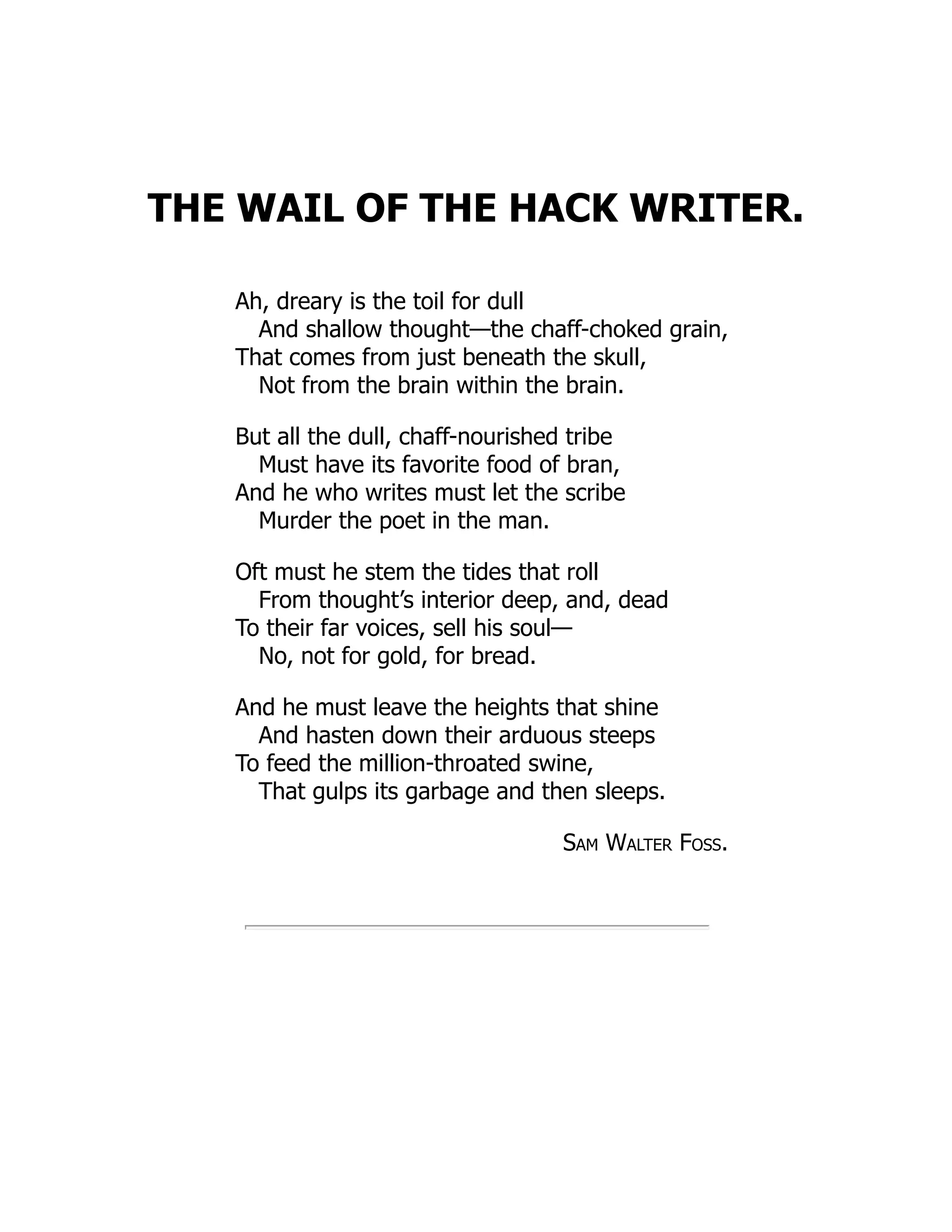 THE WAIL OF THE HACK WRITER.
Ah, dreary is the toil for dull
And shallow thought—the chaff-choked grain,
That comes from just beneath the skull,
Not from the brain within the brain.
But all the dull, chaff-nourished tribe
Must have its favorite food of bran,
And he who writes must let the scribe
Murder the poet in the man.
Oft must he stem the tides that roll
From thought’s interior deep, and, dead
To their far voices, sell his soul—
No, not for gold, for bread.
And he must leave the heights that shine
And hasten down their arduous steeps
To feed the million-throated swine,
That gulps its garbage and then sleeps.
Sam Walter Foss.
 