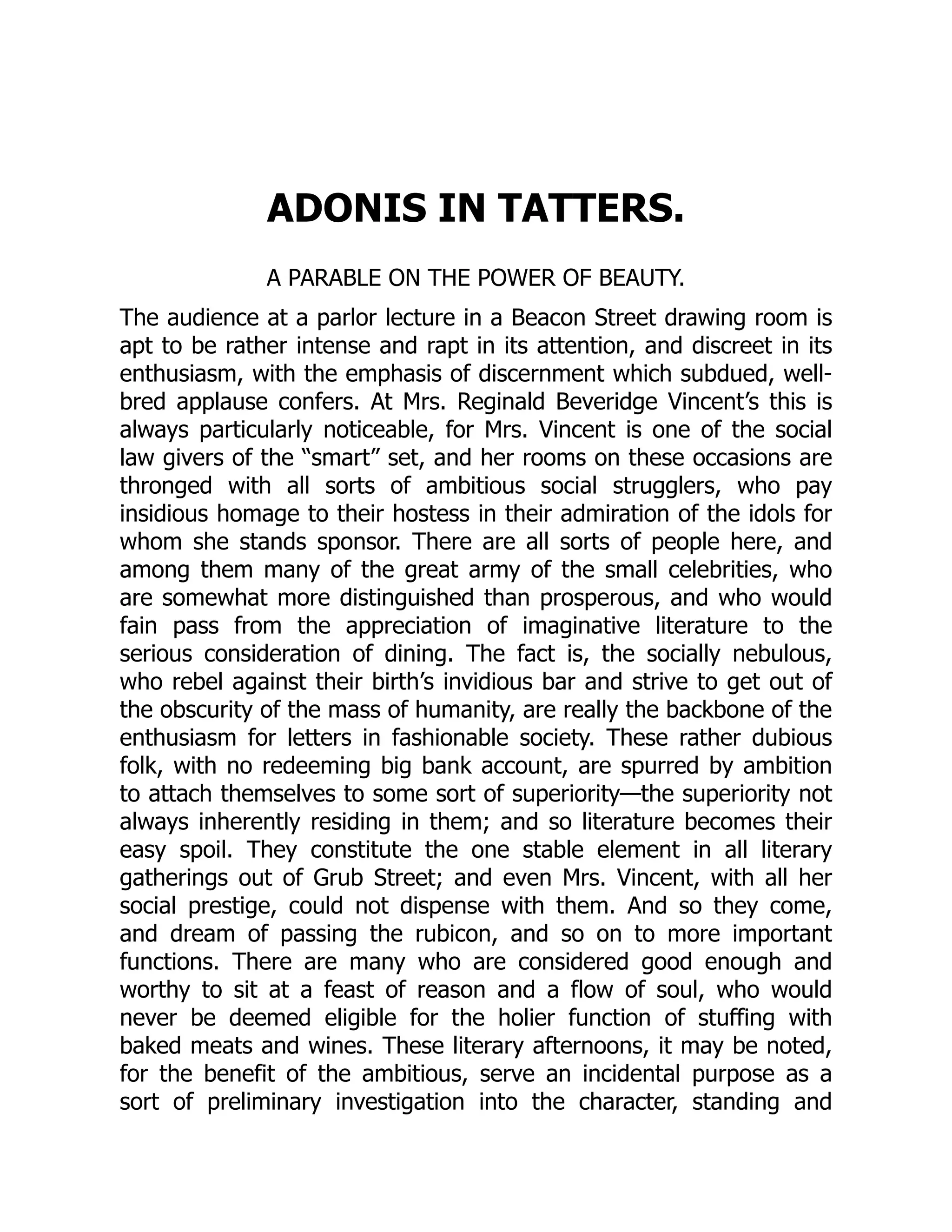 ADONIS IN TATTERS.
A PARABLE ON THE POWER OF BEAUTY.
The audience at a parlor lecture in a Beacon Street drawing room is
apt to be rather intense and rapt in its attention, and discreet in its
enthusiasm, with the emphasis of discernment which subdued, well-
bred applause confers. At Mrs. Reginald Beveridge Vincent’s this is
always particularly noticeable, for Mrs. Vincent is one of the social
law givers of the “smart” set, and her rooms on these occasions are
thronged with all sorts of ambitious social strugglers, who pay
insidious homage to their hostess in their admiration of the idols for
whom she stands sponsor. There are all sorts of people here, and
among them many of the great army of the small celebrities, who
are somewhat more distinguished than prosperous, and who would
fain pass from the appreciation of imaginative literature to the
serious consideration of dining. The fact is, the socially nebulous,
who rebel against their birth’s invidious bar and strive to get out of
the obscurity of the mass of humanity, are really the backbone of the
enthusiasm for letters in fashionable society. These rather dubious
folk, with no redeeming big bank account, are spurred by ambition
to attach themselves to some sort of superiority—the superiority not
always inherently residing in them; and so literature becomes their
easy spoil. They constitute the one stable element in all literary
gatherings out of Grub Street; and even Mrs. Vincent, with all her
social prestige, could not dispense with them. And so they come,
and dream of passing the rubicon, and so on to more important
functions. There are many who are considered good enough and
worthy to sit at a feast of reason and a flow of soul, who would
never be deemed eligible for the holier function of stuffing with
baked meats and wines. These literary afternoons, it may be noted,
for the benefit of the ambitious, serve an incidental purpose as a
sort of preliminary investigation into the character, standing and
 