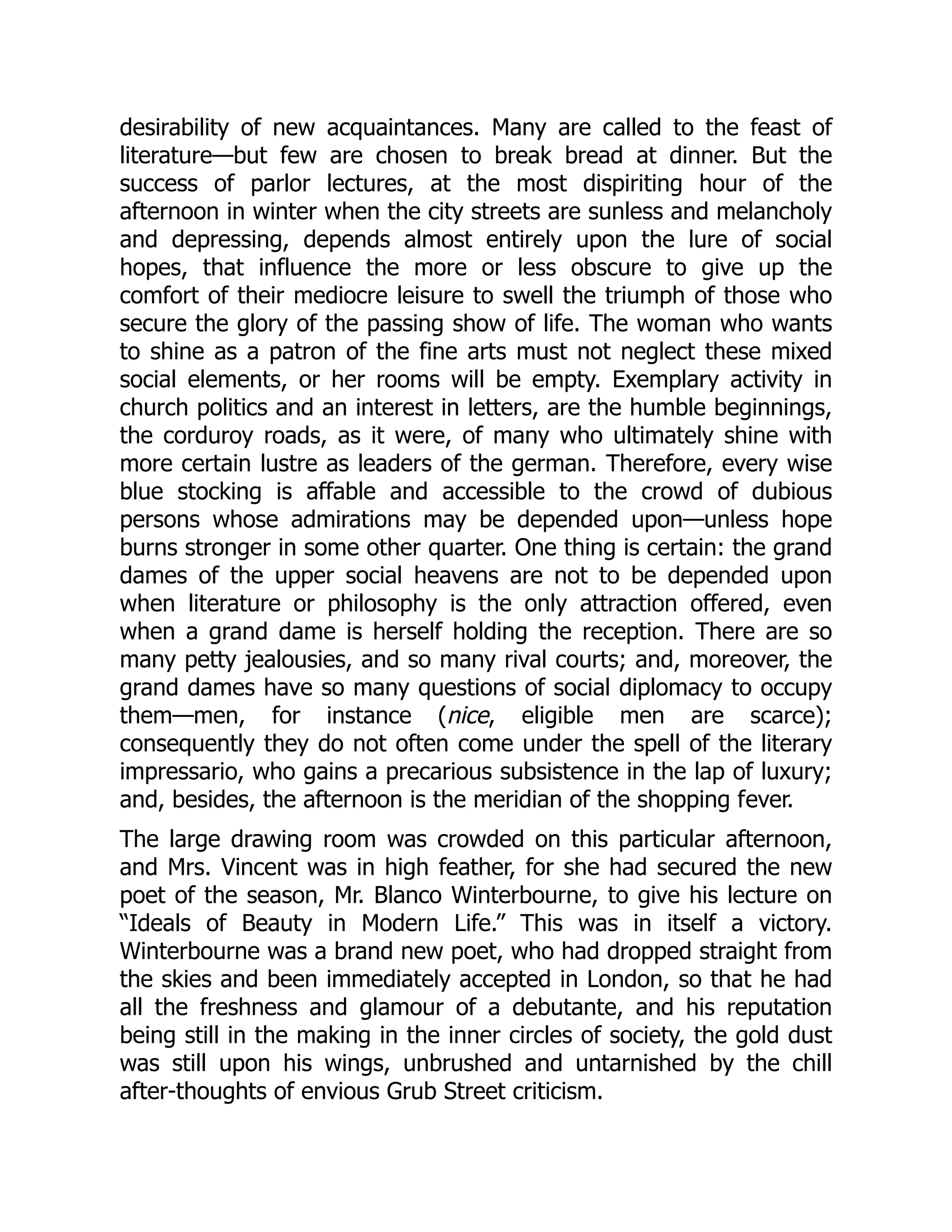 desirability of new acquaintances. Many are called to the feast of
literature—but few are chosen to break bread at dinner. But the
success of parlor lectures, at the most dispiriting hour of the
afternoon in winter when the city streets are sunless and melancholy
and depressing, depends almost entirely upon the lure of social
hopes, that influence the more or less obscure to give up the
comfort of their mediocre leisure to swell the triumph of those who
secure the glory of the passing show of life. The woman who wants
to shine as a patron of the fine arts must not neglect these mixed
social elements, or her rooms will be empty. Exemplary activity in
church politics and an interest in letters, are the humble beginnings,
the corduroy roads, as it were, of many who ultimately shine with
more certain lustre as leaders of the german. Therefore, every wise
blue stocking is affable and accessible to the crowd of dubious
persons whose admirations may be depended upon—unless hope
burns stronger in some other quarter. One thing is certain: the grand
dames of the upper social heavens are not to be depended upon
when literature or philosophy is the only attraction offered, even
when a grand dame is herself holding the reception. There are so
many petty jealousies, and so many rival courts; and, moreover, the
grand dames have so many questions of social diplomacy to occupy
them—men, for instance (nice, eligible men are scarce);
consequently they do not often come under the spell of the literary
impressario, who gains a precarious subsistence in the lap of luxury;
and, besides, the afternoon is the meridian of the shopping fever.
The large drawing room was crowded on this particular afternoon,
and Mrs. Vincent was in high feather, for she had secured the new
poet of the season, Mr. Blanco Winterbourne, to give his lecture on
“Ideals of Beauty in Modern Life.” This was in itself a victory.
Winterbourne was a brand new poet, who had dropped straight from
the skies and been immediately accepted in London, so that he had
all the freshness and glamour of a debutante, and his reputation
being still in the making in the inner circles of society, the gold dust
was still upon his wings, unbrushed and untarnished by the chill
after-thoughts of envious Grub Street criticism.
 