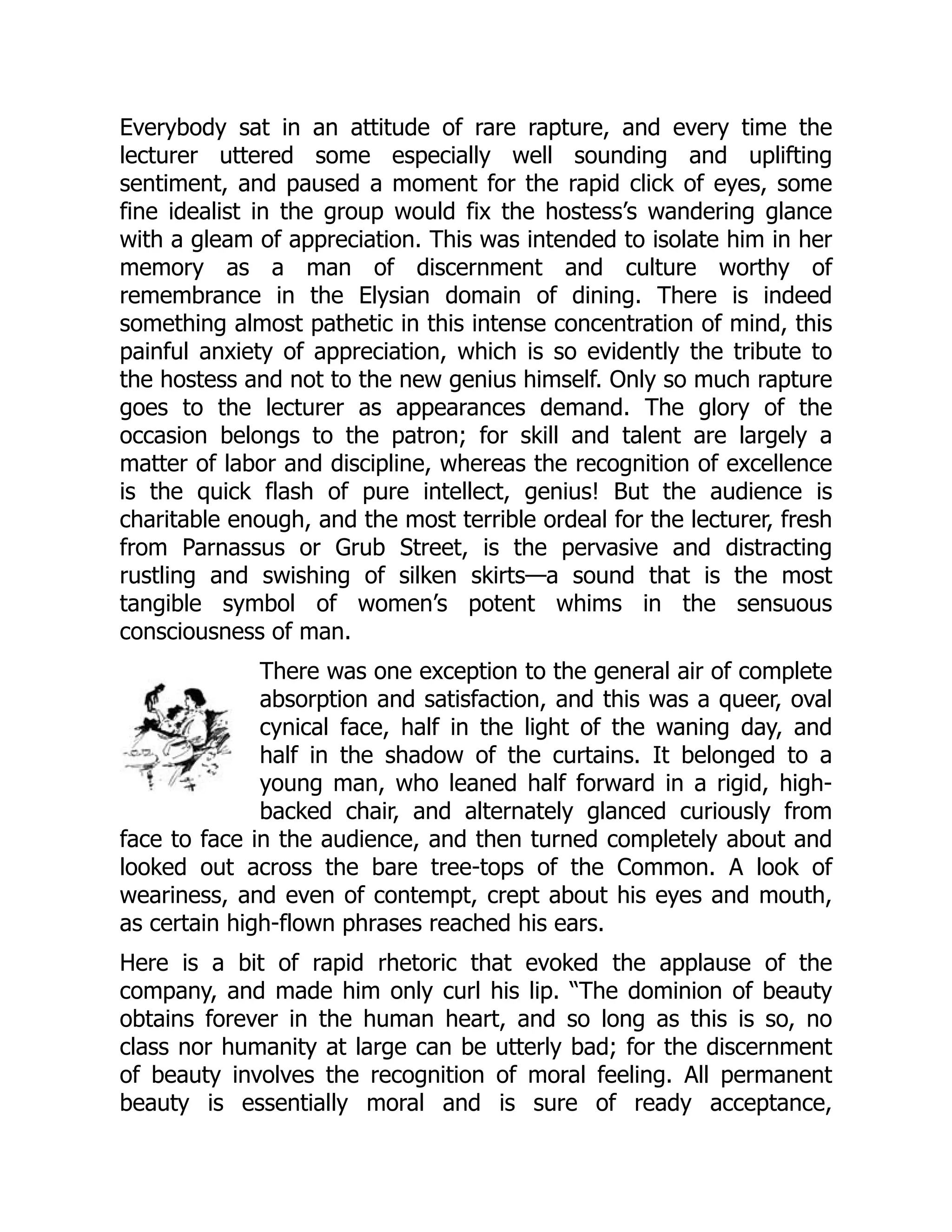 Everybody sat in an attitude of rare rapture, and every time the
lecturer uttered some especially well sounding and uplifting
sentiment, and paused a moment for the rapid click of eyes, some
fine idealist in the group would fix the hostess’s wandering glance
with a gleam of appreciation. This was intended to isolate him in her
memory as a man of discernment and culture worthy of
remembrance in the Elysian domain of dining. There is indeed
something almost pathetic in this intense concentration of mind, this
painful anxiety of appreciation, which is so evidently the tribute to
the hostess and not to the new genius himself. Only so much rapture
goes to the lecturer as appearances demand. The glory of the
occasion belongs to the patron; for skill and talent are largely a
matter of labor and discipline, whereas the recognition of excellence
is the quick flash of pure intellect, genius! But the audience is
charitable enough, and the most terrible ordeal for the lecturer, fresh
from Parnassus or Grub Street, is the pervasive and distracting
rustling and swishing of silken skirts—a sound that is the most
tangible symbol of women’s potent whims in the sensuous
consciousness of man.
There was one exception to the general air of complete
absorption and satisfaction, and this was a queer, oval
cynical face, half in the light of the waning day, and
half in the shadow of the curtains. It belonged to a
young man, who leaned half forward in a rigid, high-
backed chair, and alternately glanced curiously from
face to face in the audience, and then turned completely about and
looked out across the bare tree-tops of the Common. A look of
weariness, and even of contempt, crept about his eyes and mouth,
as certain high-flown phrases reached his ears.
Here is a bit of rapid rhetoric that evoked the applause of the
company, and made him only curl his lip. “The dominion of beauty
obtains forever in the human heart, and so long as this is so, no
class nor humanity at large can be utterly bad; for the discernment
of beauty involves the recognition of moral feeling. All permanent
beauty is essentially moral and is sure of ready acceptance,
 