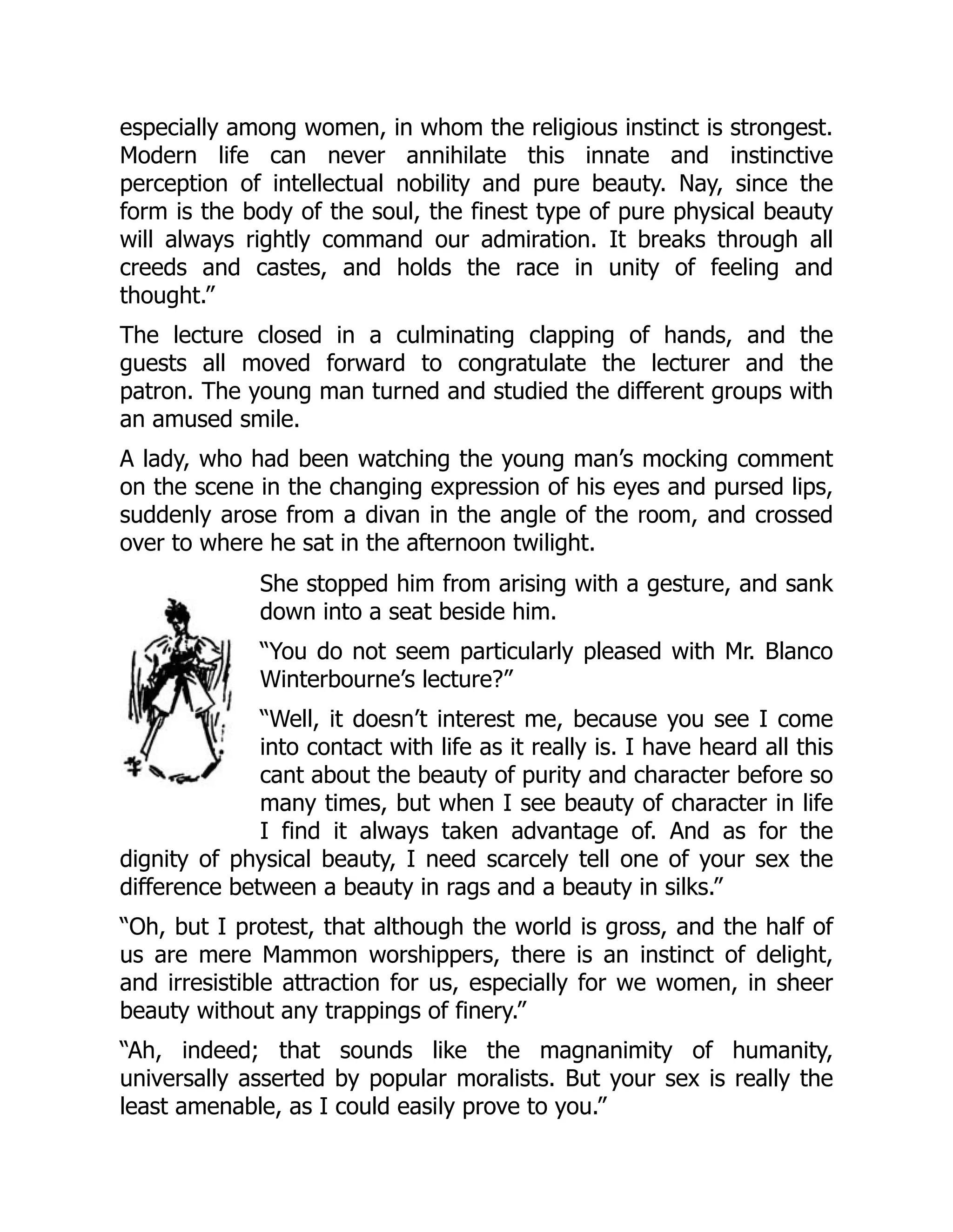 especially among women, in whom the religious instinct is strongest.
Modern life can never annihilate this innate and instinctive
perception of intellectual nobility and pure beauty. Nay, since the
form is the body of the soul, the finest type of pure physical beauty
will always rightly command our admiration. It breaks through all
creeds and castes, and holds the race in unity of feeling and
thought.”
The lecture closed in a culminating clapping of hands, and the
guests all moved forward to congratulate the lecturer and the
patron. The young man turned and studied the different groups with
an amused smile.
A lady, who had been watching the young man’s mocking comment
on the scene in the changing expression of his eyes and pursed lips,
suddenly arose from a divan in the angle of the room, and crossed
over to where he sat in the afternoon twilight.
She stopped him from arising with a gesture, and sank
down into a seat beside him.
“You do not seem particularly pleased with Mr. Blanco
Winterbourne’s lecture?”
“Well, it doesn’t interest me, because you see I come
into contact with life as it really is. I have heard all this
cant about the beauty of purity and character before so
many times, but when I see beauty of character in life
I find it always taken advantage of. And as for the
dignity of physical beauty, I need scarcely tell one of your sex the
difference between a beauty in rags and a beauty in silks.”
“Oh, but I protest, that although the world is gross, and the half of
us are mere Mammon worshippers, there is an instinct of delight,
and irresistible attraction for us, especially for we women, in sheer
beauty without any trappings of finery.”
“Ah, indeed; that sounds like the magnanimity of humanity,
universally asserted by popular moralists. But your sex is really the
least amenable, as I could easily prove to you.”
 