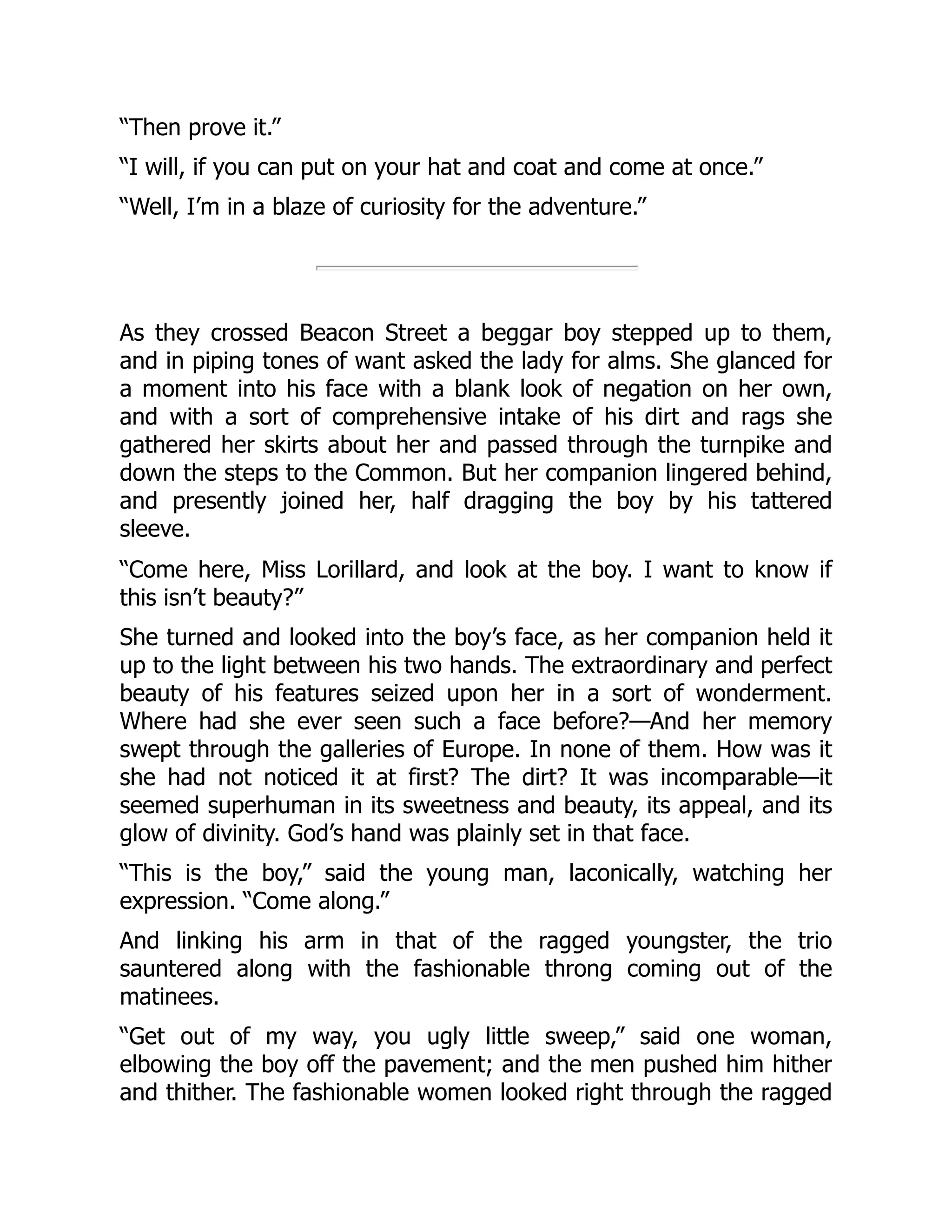 “Then prove it.”
“I will, if you can put on your hat and coat and come at once.”
“Well, I’m in a blaze of curiosity for the adventure.”
As they crossed Beacon Street a beggar boy stepped up to them,
and in piping tones of want asked the lady for alms. She glanced for
a moment into his face with a blank look of negation on her own,
and with a sort of comprehensive intake of his dirt and rags she
gathered her skirts about her and passed through the turnpike and
down the steps to the Common. But her companion lingered behind,
and presently joined her, half dragging the boy by his tattered
sleeve.
“Come here, Miss Lorillard, and look at the boy. I want to know if
this isn’t beauty?”
She turned and looked into the boy’s face, as her companion held it
up to the light between his two hands. The extraordinary and perfect
beauty of his features seized upon her in a sort of wonderment.
Where had she ever seen such a face before?—And her memory
swept through the galleries of Europe. In none of them. How was it
she had not noticed it at first? The dirt? It was incomparable—it
seemed superhuman in its sweetness and beauty, its appeal, and its
glow of divinity. God’s hand was plainly set in that face.
“This is the boy,” said the young man, laconically, watching her
expression. “Come along.”
And linking his arm in that of the ragged youngster, the trio
sauntered along with the fashionable throng coming out of the
matinees.
“Get out of my way, you ugly little sweep,” said one woman,
elbowing the boy off the pavement; and the men pushed him hither
and thither. The fashionable women looked right through the ragged
 