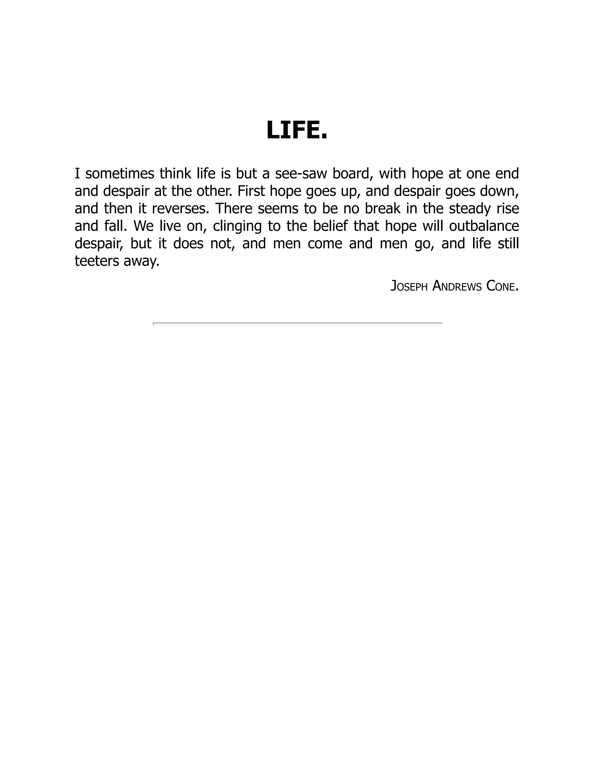 LIFE.
I sometimes think life is but a see-saw board, with hope at one end
and despair at the other. First hope goes up, and despair goes down,
and then it reverses. There seems to be no break in the steady rise
and fall. We live on, clinging to the belief that hope will outbalance
despair, but it does not, and men come and men go, and life still
teeters away.
Joseph Andrews Cone.
 