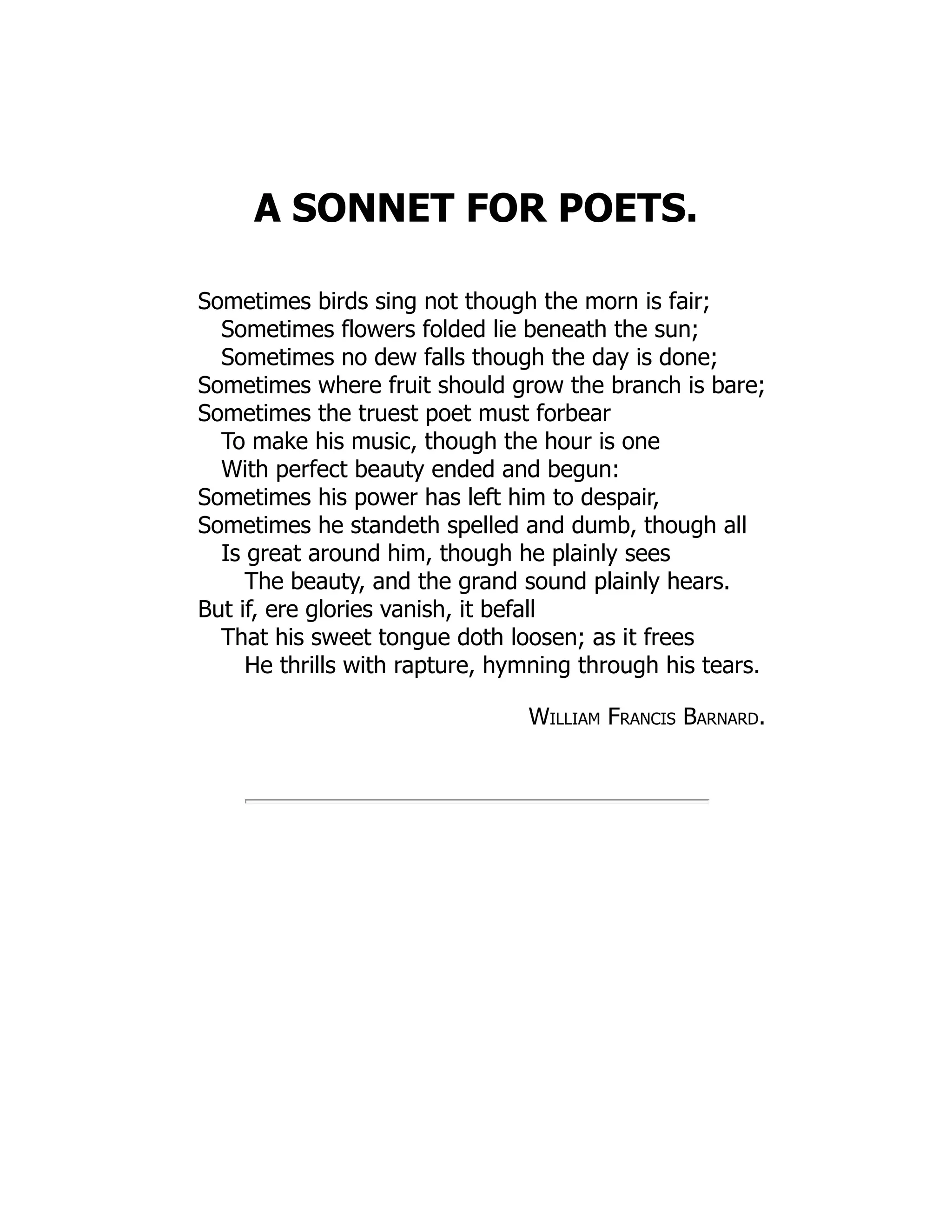 A SONNET FOR POETS.
Sometimes birds sing not though the morn is fair;
Sometimes flowers folded lie beneath the sun;
Sometimes no dew falls though the day is done;
Sometimes where fruit should grow the branch is bare;
Sometimes the truest poet must forbear
To make his music, though the hour is one
With perfect beauty ended and begun:
Sometimes his power has left him to despair,
Sometimes he standeth spelled and dumb, though all
Is great around him, though he plainly sees
The beauty, and the grand sound plainly hears.
But if, ere glories vanish, it befall
That his sweet tongue doth loosen; as it frees
He thrills with rapture, hymning through his tears.
William Francis Barnard.
 