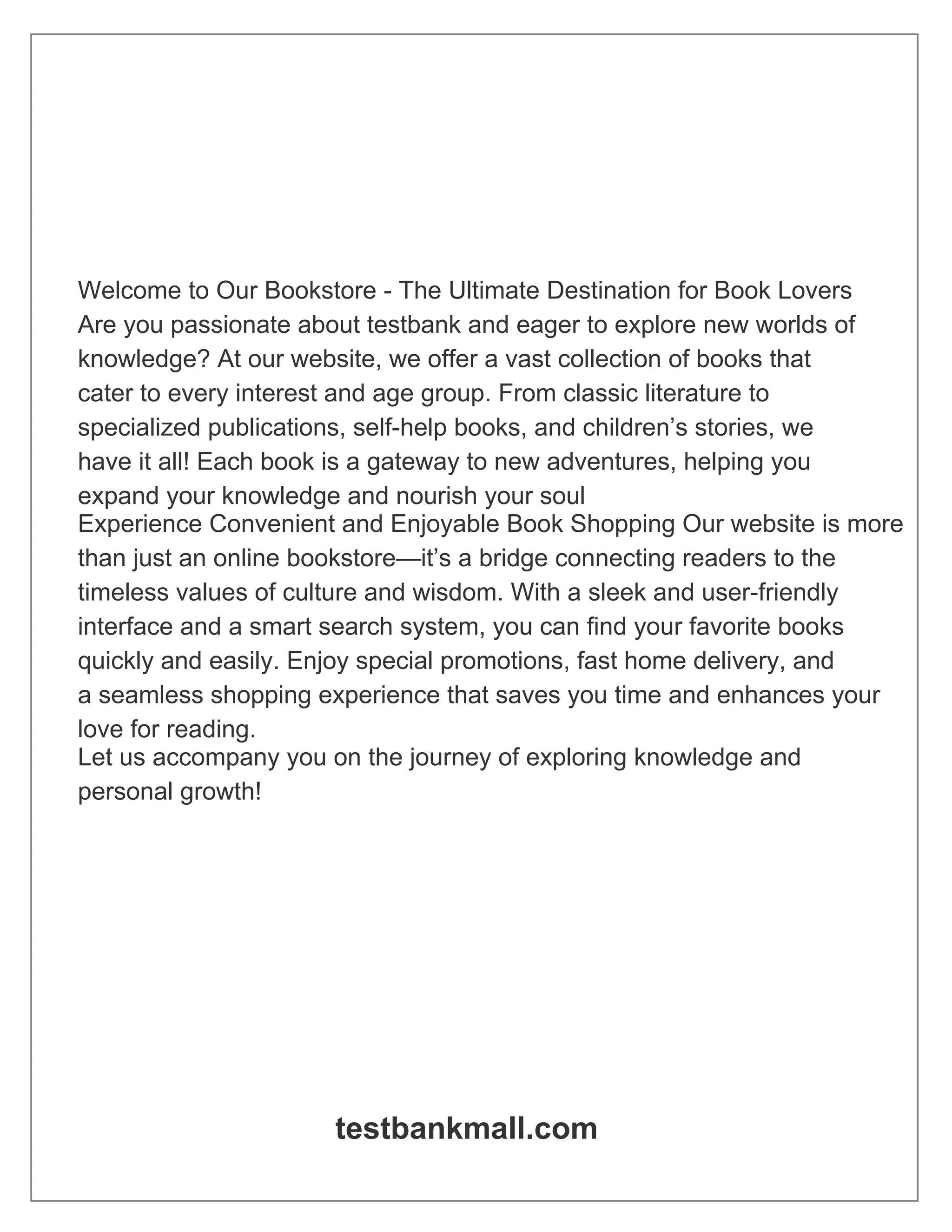 Welcome to Our Bookstore - The Ultimate Destination for Book Lovers
Are you passionate about testbank and eager to explore new worlds of
knowledge? At our website, we offer a vast collection of books that
cater to every interest and age group. From classic literature to
specialized publications, self-help books, and children’s stories, we
have it all! Each book is a gateway to new adventures, helping you
expand your knowledge and nourish your soul
Experience Convenient and Enjoyable Book Shopping Our website is more
than just an online bookstore—it’s a bridge connecting readers to the
timeless values of culture and wisdom. With a sleek and user-friendly
interface and a smart search system, you can find your favorite books
quickly and easily. Enjoy special promotions, fast home delivery, and
a seamless shopping experience that saves you time and enhances your
love for reading.
Let us accompany you on the journey of exploring knowledge and
personal growth!
testbankmall.com
 