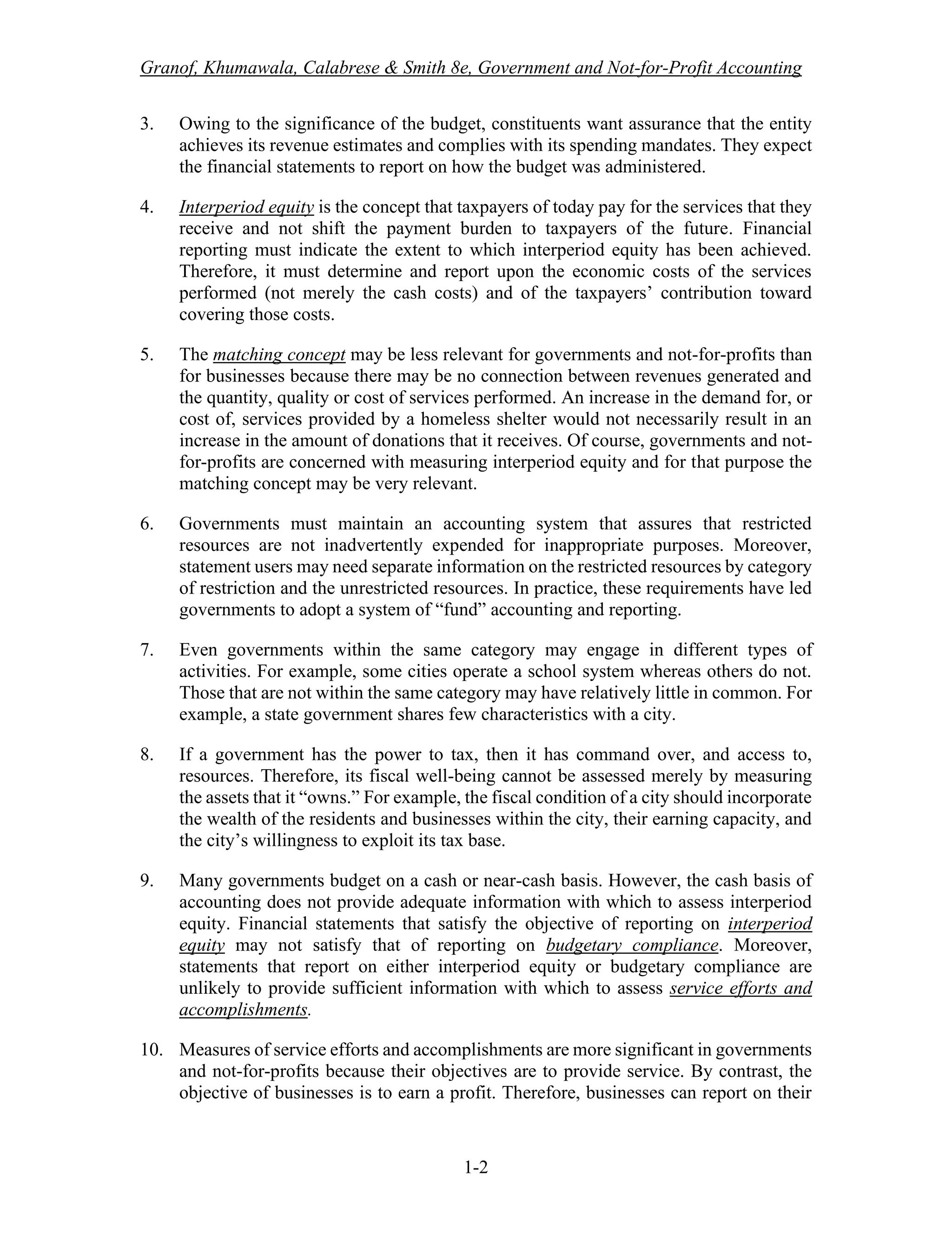 Granof, Khumawala, Calabrese & Smith 8e, Government and Not-for-Profit Accounting
1-2
3. Owing to the significance of the budget, constituents want assurance that the entity
achieves its revenue estimates and complies with its spending mandates. They expect
the financial statements to report on how the budget was administered.
4. Interperiod equity is the concept that taxpayers of today pay for the services that they
receive and not shift the payment burden to taxpayers of the future. Financial
reporting must indicate the extent to which interperiod equity has been achieved.
Therefore, it must determine and report upon the economic costs of the services
performed (not merely the cash costs) and of the taxpayers’ contribution toward
covering those costs.
5. The matching concept may be less relevant for governments and not-for-profits than
for businesses because there may be no connection between revenues generated and
the quantity, quality or cost of services performed. An increase in the demand for, or
cost of, services provided by a homeless shelter would not necessarily result in an
increase in the amount of donations that it receives. Of course, governments and not-
for-profits are concerned with measuring interperiod equity and for that purpose the
matching concept may be very relevant.
6. Governments must maintain an accounting system that assures that restricted
resources are not inadvertently expended for inappropriate purposes. Moreover,
statement users may need separate information on the restricted resources by category
of restriction and the unrestricted resources. In practice, these requirements have led
governments to adopt a system of “fund” accounting and reporting.
7. Even governments within the same category may engage in different types of
activities. For example, some cities operate a school system whereas others do not.
Those that are not within the same category may have relatively little in common. For
example, a state government shares few characteristics with a city.
8. If a government has the power to tax, then it has command over, and access to,
resources. Therefore, its fiscal well-being cannot be assessed merely by measuring
the assets that it “owns.” For example, the fiscal condition of a city should incorporate
the wealth of the residents and businesses within the city, their earning capacity, and
the city’s willingness to exploit its tax base.
9. Many governments budget on a cash or near-cash basis. However, the cash basis of
accounting does not provide adequate information with which to assess interperiod
equity. Financial statements that satisfy the objective of reporting on interperiod
equity may not satisfy that of reporting on budgetary compliance. Moreover,
statements that report on either interperiod equity or budgetary compliance are
unlikely to provide sufficient information with which to assess service efforts and
accomplishments.
10. Measures of service efforts and accomplishments are more significant in governments
and not-for-profits because their objectives are to provide service. By contrast, the
objective of businesses is to earn a profit. Therefore, businesses can report on their
 