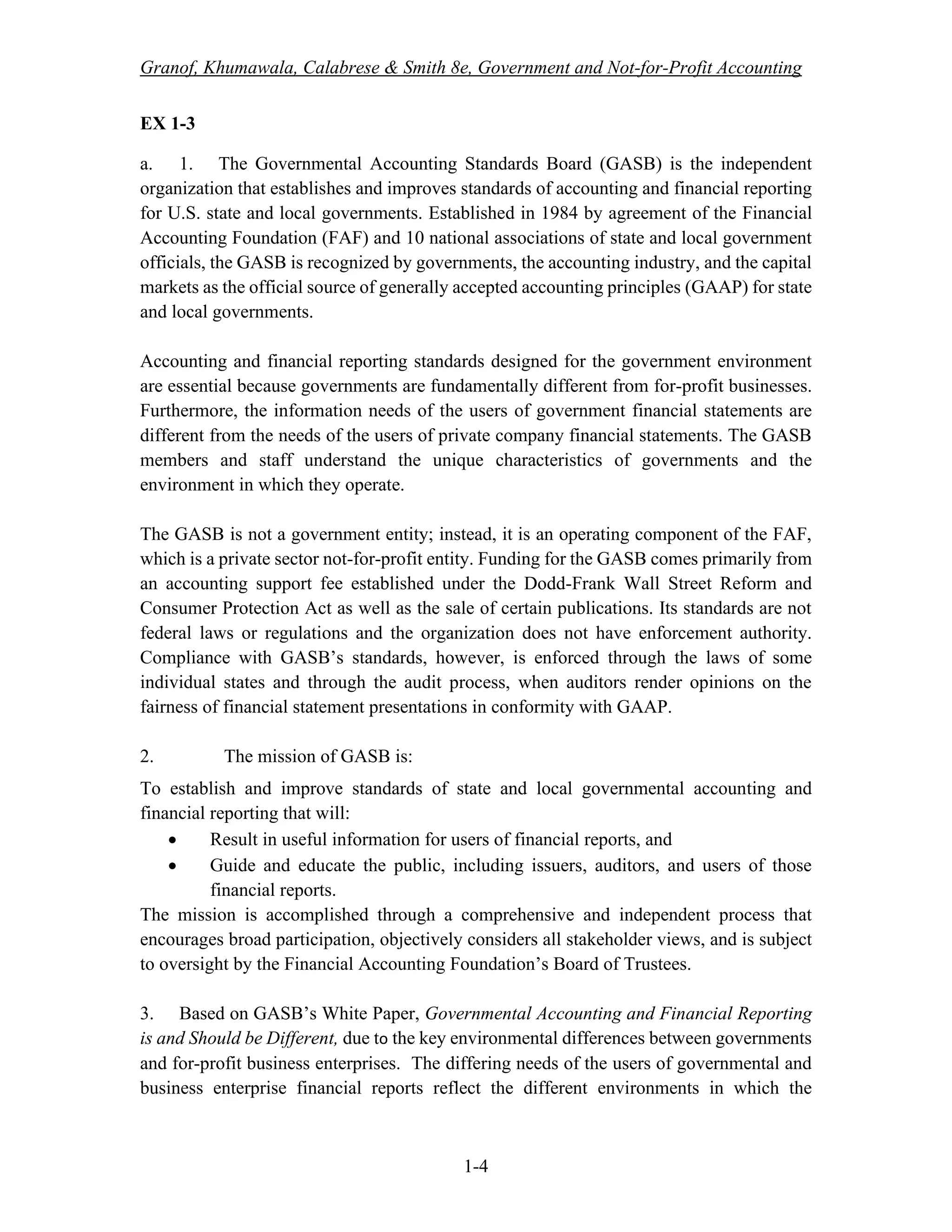 Granof, Khumawala, Calabrese & Smith 8e, Government and Not-for-Profit Accounting
1-4
EX 1-3
a. 1. The Governmental Accounting Standards Board (GASB) is the independent
organization that establishes and improves standards of accounting and financial reporting
for U.S. state and local governments. Established in 1984 by agreement of the Financial
Accounting Foundation (FAF) and 10 national associations of state and local government
officials, the GASB is recognized by governments, the accounting industry, and the capital
markets as the official source of generally accepted accounting principles (GAAP) for state
and local governments.
Accounting and financial reporting standards designed for the government environment
are essential because governments are fundamentally different from for-profit businesses.
Furthermore, the information needs of the users of government financial statements are
different from the needs of the users of private company financial statements. The GASB
members and staff understand the unique characteristics of governments and the
environment in which they operate.
The GASB is not a government entity; instead, it is an operating component of the FAF,
which is a private sector not-for-profit entity. Funding for the GASB comes primarily from
an accounting support fee established under the Dodd-Frank Wall Street Reform and
Consumer Protection Act as well as the sale of certain publications. Its standards are not
federal laws or regulations and the organization does not have enforcement authority.
Compliance with GASB’s standards, however, is enforced through the laws of some
individual states and through the audit process, when auditors render opinions on the
fairness of financial statement presentations in conformity with GAAP.
2. The mission of GASB is:
To establish and improve standards of state and local governmental accounting and
financial reporting that will:
• Result in useful information for users of financial reports, and
• Guide and educate the public, including issuers, auditors, and users of those
financial reports.
The mission is accomplished through a comprehensive and independent process that
encourages broad participation, objectively considers all stakeholder views, and is subject
to oversight by the Financial Accounting Foundation’s Board of Trustees.
3. Based on GASB’s White Paper, Governmental Accounting and Financial Reporting
is and Should be Different, due to the key environmental differences between governments
and for-profit business enterprises. The differing needs of the users of governmental and
business enterprise financial reports reflect the different environments in which the
 