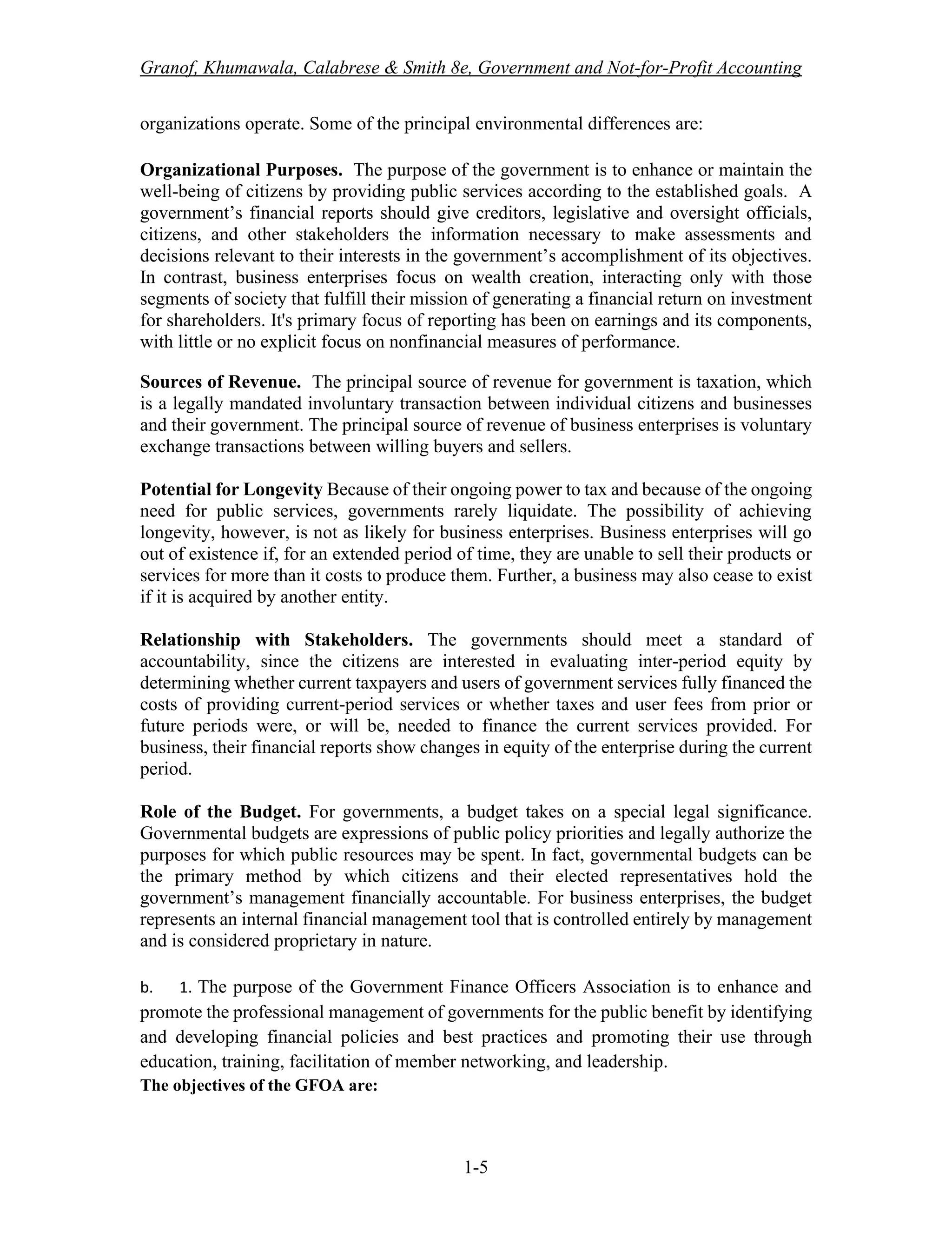 Granof, Khumawala, Calabrese & Smith 8e, Government and Not-for-Profit Accounting
1-5
organizations operate. Some of the principal environmental differences are:
Organizational Purposes. The purpose of the government is to enhance or maintain the
well-being of citizens by providing public services according to the established goals. A
government’s financial reports should give creditors, legislative and oversight officials,
citizens, and other stakeholders the information necessary to make assessments and
decisions relevant to their interests in the government’s accomplishment of its objectives.
In contrast, business enterprises focus on wealth creation, interacting only with those
segments of society that fulfill their mission of generating a financial return on investment
for shareholders. It's primary focus of reporting has been on earnings and its components,
with little or no explicit focus on nonfinancial measures of performance.
Sources of Revenue. The principal source of revenue for government is taxation, which
is a legally mandated involuntary transaction between individual citizens and businesses
and their government. The principal source of revenue of business enterprises is voluntary
exchange transactions between willing buyers and sellers.
Potential for Longevity Because of their ongoing power to tax and because of the ongoing
need for public services, governments rarely liquidate. The possibility of achieving
longevity, however, is not as likely for business enterprises. Business enterprises will go
out of existence if, for an extended period of time, they are unable to sell their products or
services for more than it costs to produce them. Further, a business may also cease to exist
if it is acquired by another entity.
Relationship with Stakeholders. The governments should meet a standard of
accountability, since the citizens are interested in evaluating inter-period equity by
determining whether current taxpayers and users of government services fully financed the
costs of providing current-period services or whether taxes and user fees from prior or
future periods were, or will be, needed to finance the current services provided. For
business, their financial reports show changes in equity of the enterprise during the current
period.
Role of the Budget. For governments, a budget takes on a special legal significance.
Governmental budgets are expressions of public policy priorities and legally authorize the
purposes for which public resources may be spent. In fact, governmental budgets can be
the primary method by which citizens and their elected representatives hold the
government’s management financially accountable. For business enterprises, the budget
represents an internal financial management tool that is controlled entirely by management
and is considered proprietary in nature.
b. 1. The purpose of the Government Finance Officers Association is to enhance and
promote the professional management of governments for the public benefit by identifying
and developing financial policies and best practices and promoting their use through
education, training, facilitation of member networking, and leadership.
The objectives of the GFOA are:
 