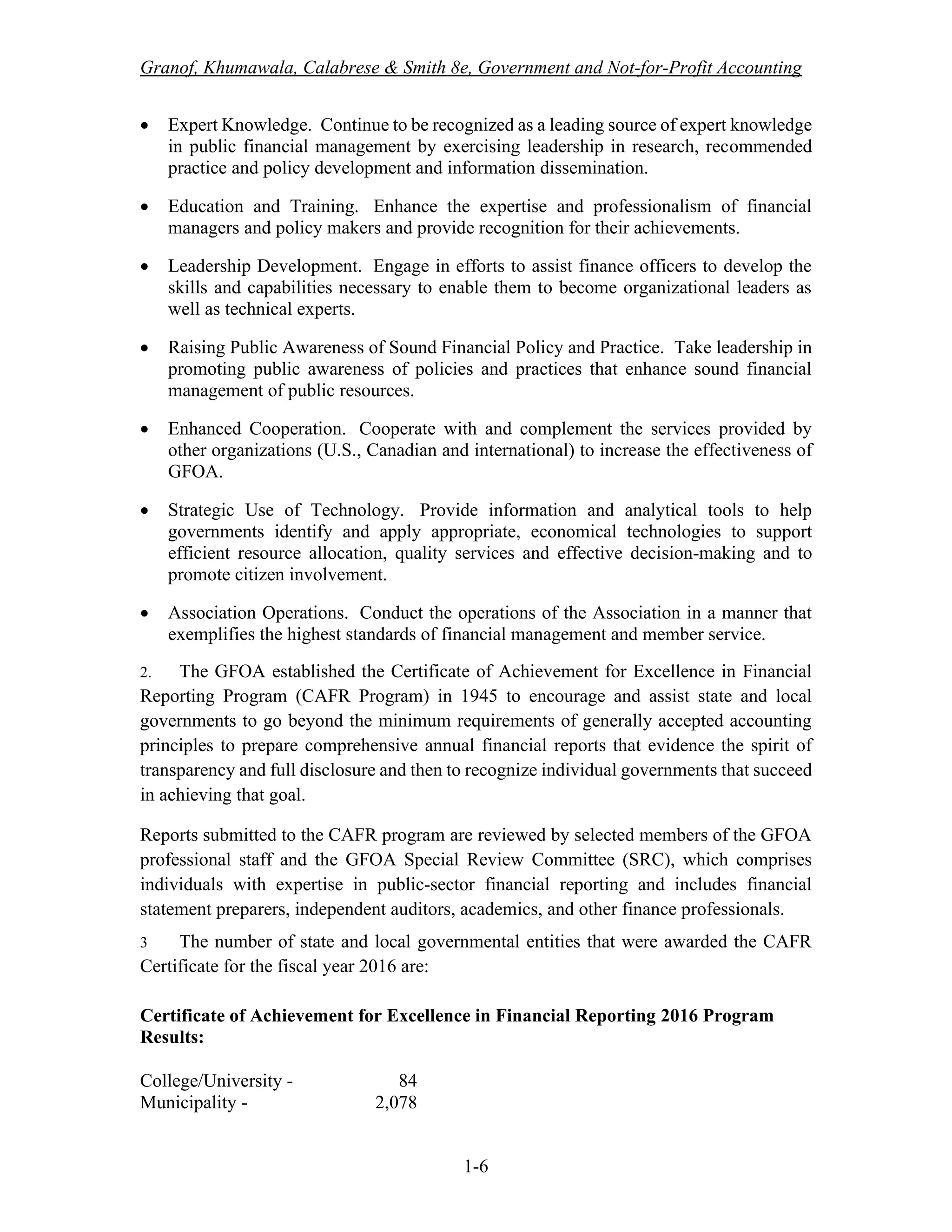 Granof, Khumawala, Calabrese & Smith 8e, Government and Not-for-Profit Accounting
1-6
• Expert Knowledge. Continue to be recognized as a leading source of expert knowledge
in public financial management by exercising leadership in research, recommended
practice and policy development and information dissemination.
• Education and Training. Enhance the expertise and professionalism of financial
managers and policy makers and provide recognition for their achievements.
• Leadership Development. Engage in efforts to assist finance officers to develop the
skills and capabilities necessary to enable them to become organizational leaders as
well as technical experts.
• Raising Public Awareness of Sound Financial Policy and Practice. Take leadership in
promoting public awareness of policies and practices that enhance sound financial
management of public resources.
• Enhanced Cooperation. Cooperate with and complement the services provided by
other organizations (U.S., Canadian and international) to increase the effectiveness of
GFOA.
• Strategic Use of Technology. Provide information and analytical tools to help
governments identify and apply appropriate, economical technologies to support
efficient resource allocation, quality services and effective decision-making and to
promote citizen involvement.
• Association Operations. Conduct the operations of the Association in a manner that
exemplifies the highest standards of financial management and member service.
2. The GFOA established the Certificate of Achievement for Excellence in Financial
Reporting Program (CAFR Program) in 1945 to encourage and assist state and local
governments to go beyond the minimum requirements of generally accepted accounting
principles to prepare comprehensive annual financial reports that evidence the spirit of
transparency and full disclosure and then to recognize individual governments that succeed
in achieving that goal.
Reports submitted to the CAFR program are reviewed by selected members of the GFOA
professional staff and the GFOA Special Review Committee (SRC), which comprises
individuals with expertise in public-sector financial reporting and includes financial
statement preparers, independent auditors, academics, and other finance professionals.
3 The number of state and local governmental entities that were awarded the CAFR
Certificate for the fiscal year 2016 are:
Certificate of Achievement for Excellence in Financial Reporting 2016 Program
Results:
College/University - 84
Municipality - 2,078
 