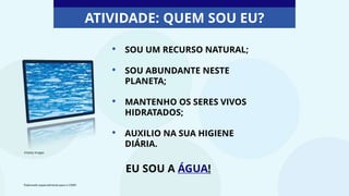 • SOU UM RECURSO NATURAL;
• SOU ABUNDANTE NESTE
PLANETA;
• MANTENHO OS SERES VIVOS
HIDRATADOS;
• AUXILIO NA SUA HIGIENE
DIÁRIA.
EU SOU A ÁGUA!
ATIVIDADE: QUEM SOU EU?
©Getty Images
Elaborado especialmente para o CMSP.
 