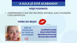 • COMPREENDER O QUE SÃO RECURSOS NATURAIS, SUAS UTILIZAÇÕES
E SEUS BENEFÍCIOS.
COMPARTILHEM
SEUS REGISTROS!
@profevandracmsp
@centrodemidiaSP
HOJE PUDEMOS:
A AULA JÁ ESTÁ ACABANDO!
NÃO SE
ESQUEÇAM
DE FAZER AS
ATIVIDADES!
HORA DO BEIJO!
©Getty Images
 