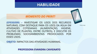 (EF03GE09) – INVESTIGAR OS USOS DOS RECURSOS
NATURAIS, COM DESTAQUE PARA OS USOS DA ÁGUA EM
ATIVIDADES COTIDIANAS (ALIMENTAÇÃO, HIGIENE,
CULTIVO DE PLANTAS, ENTRE OUTROS), E DISCUTIR OS
PROBLEMAS SOCIOAMBIENTAIS PROVOCADOS POR
ESSES USOS.
OBJETO: IMPACTOS DAS ATIVIDADES HUMANAS.
PROFESSORA EVANDRA CAVIGNATO
HABILIDADE
©Getty Images
MOMENTO DO PRINT!
 
