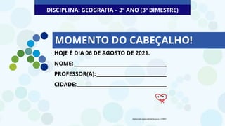 MOMENTO DO CABEÇALHO!
DISCIPLINA: GEOGRAFIA – 3º ANO (3º BIMESTRE)
HOJE É DIA 06 DE AGOSTO DE 2021.
NOME:
PROFESSOR(A):
CIDADE:
Elaborado especialmente para o CMSP.
 