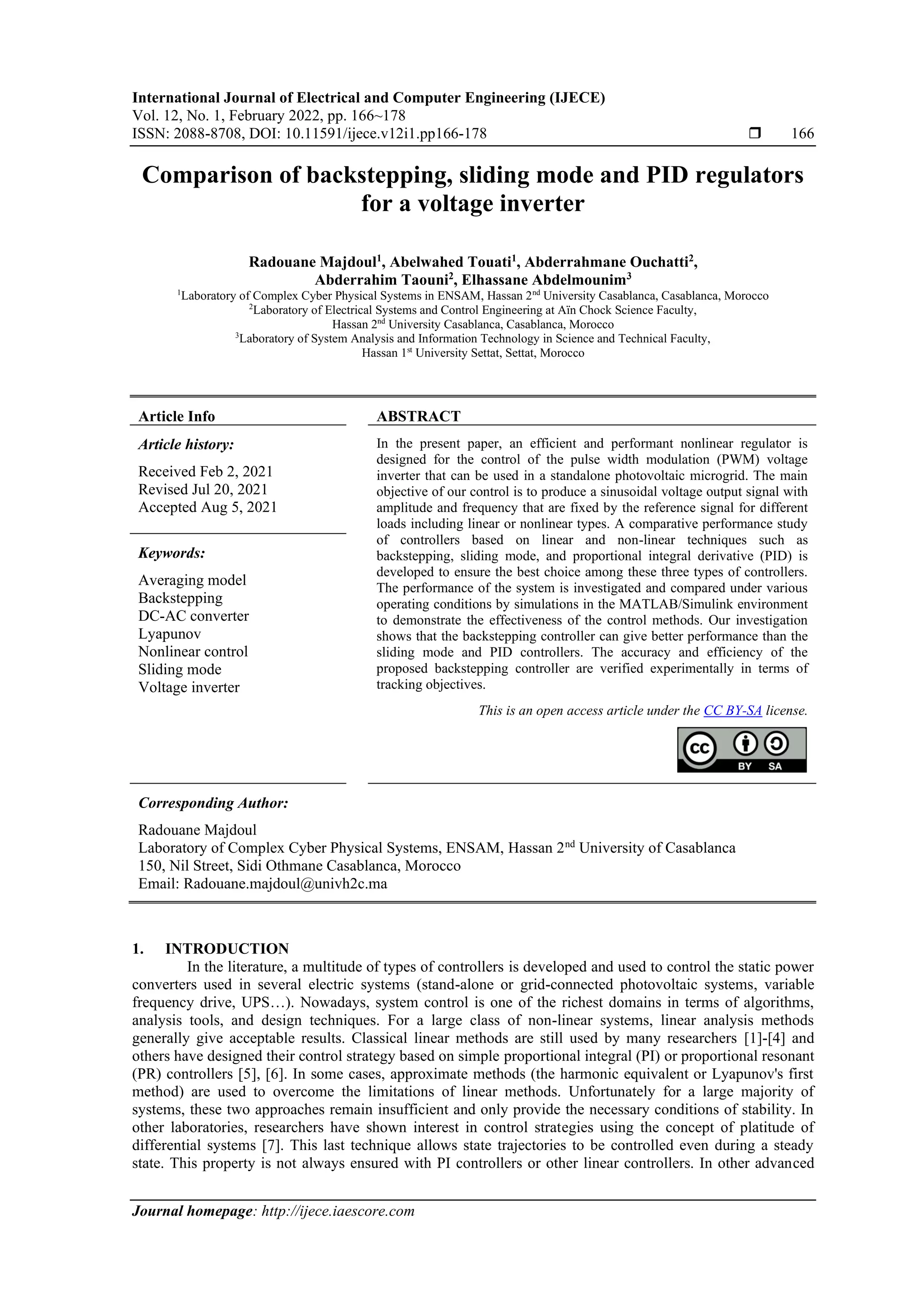 International Journal of Electrical and Computer Engineering (IJECE)
Vol. 12, No. 1, February 2022, pp. 166~178
ISSN: 2088-8708, DOI: 10.11591/ijece.v12i1.pp166-178  166
Journal homepage: http://ijece.iaescore.com
Comparison of backstepping, sliding mode and PID regulators
for a voltage inverter
Radouane Majdoul1
, Abelwahed Touati1
, Abderrahmane Ouchatti2
,
Abderrahim Taouni2
, Elhassane Abdelmounim3
1
Laboratory of Complex Cyber Physical Systems in ENSAM, Hassan 2nd
University Casablanca, Casablanca, Morocco
2
Laboratory of Electrical Systems and Control Engineering at Aïn Chock Science Faculty,
Hassan 2nd
University Casablanca, Casablanca, Morocco
3
Laboratory of System Analysis and Information Technology in Science and Technical Faculty,
Hassan 1st
University Settat, Settat, Morocco
Article Info ABSTRACT
Article history:
Received Feb 2, 2021
Revised Jul 20, 2021
Accepted Aug 5, 2021
In the present paper, an efficient and performant nonlinear regulator is
designed for the control of the pulse width modulation (PWM) voltage
inverter that can be used in a standalone photovoltaic microgrid. The main
objective of our control is to produce a sinusoidal voltage output signal with
amplitude and frequency that are fixed by the reference signal for different
loads including linear or nonlinear types. A comparative performance study
of controllers based on linear and non-linear techniques such as
backstepping, sliding mode, and proportional integral derivative (PID) is
developed to ensure the best choice among these three types of controllers.
The performance of the system is investigated and compared under various
operating conditions by simulations in the MATLAB/Simulink environment
to demonstrate the effectiveness of the control methods. Our investigation
shows that the backstepping controller can give better performance than the
sliding mode and PID controllers. The accuracy and efficiency of the
proposed backstepping controller are verified experimentally in terms of
tracking objectives.
Keywords:
Averaging model
Backstepping
DC-AC converter
Lyapunov
Nonlinear control
Sliding mode
Voltage inverter
This is an open access article under the CC BY-SA license.
Corresponding Author:
Radouane Majdoul
Laboratory of Complex Cyber Physical Systems, ENSAM, Hassan 2nd
University of Casablanca
150, Nil Street, Sidi Othmane Casablanca, Morocco
Email: Radouane.majdoul@univh2c.ma
1. INTRODUCTION
In the literature, a multitude of types of controllers is developed and used to control the static power
converters used in several electric systems (stand-alone or grid-connected photovoltaic systems, variable
frequency drive, UPS…). Nowadays, system control is one of the richest domains in terms of algorithms,
analysis tools, and design techniques. For a large class of non-linear systems, linear analysis methods
generally give acceptable results. Classical linear methods are still used by many researchers [1]-[4] and
others have designed their control strategy based on simple proportional integral (PI) or proportional resonant
(PR) controllers [5], [6]. In some cases, approximate methods (the harmonic equivalent or Lyapunov's first
method) are used to overcome the limitations of linear methods. Unfortunately for a large majority of
systems, these two approaches remain insufficient and only provide the necessary conditions of stability. In
other laboratories, researchers have shown interest in control strategies using the concept of platitude of
differential systems [7]. This last technique allows state trajectories to be controlled even during a steady
state. This property is not always ensured with PI controllers or other linear controllers. In other advanced
 