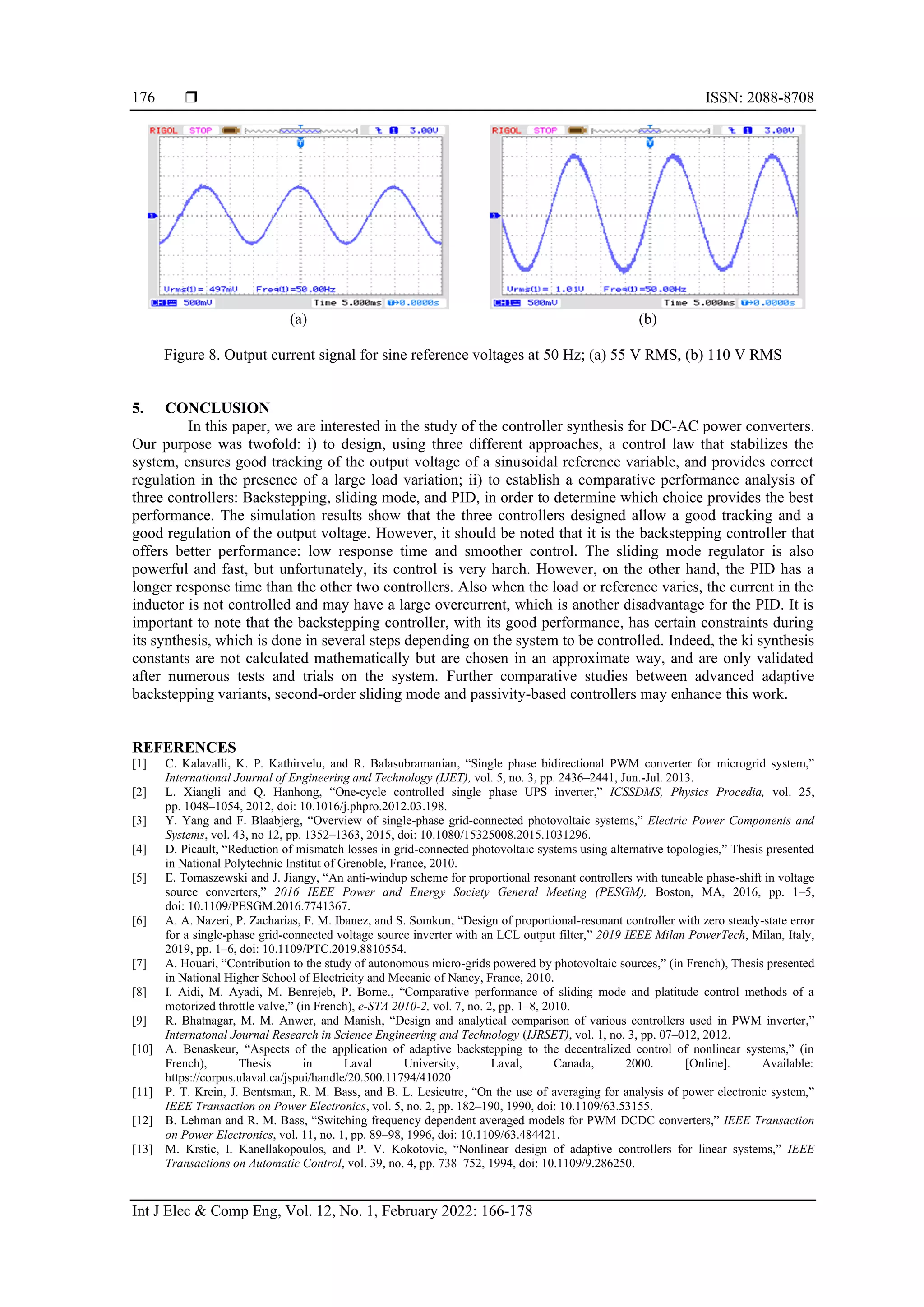  ISSN: 2088-8708
Int J Elec & Comp Eng, Vol. 12, No. 1, February 2022: 166-178
176
(a) (b)
Figure 8. Output current signal for sine reference voltages at 50 Hz; (a) 55 V RMS, (b) 110 V RMS
5. CONCLUSION
In this paper, we are interested in the study of the controller synthesis for DC-AC power converters.
Our purpose was twofold: i) to design, using three different approaches, a control law that stabilizes the
system, ensures good tracking of the output voltage of a sinusoidal reference variable, and provides correct
regulation in the presence of a large load variation; ii) to establish a comparative performance analysis of
three controllers: Backstepping, sliding mode, and PID, in order to determine which choice provides the best
performance. The simulation results show that the three controllers designed allow a good tracking and a
good regulation of the output voltage. However, it should be noted that it is the backstepping controller that
offers better performance: low response time and smoother control. The sliding mode regulator is also
powerful and fast, but unfortunately, its control is very harch. However, on the other hand, the PID has a
longer response time than the other two controllers. Also when the load or reference varies, the current in the
inductor is not controlled and may have a large overcurrent, which is another disadvantage for the PID. It is
important to note that the backstepping controller, with its good performance, has certain constraints during
its synthesis, which is done in several steps depending on the system to be controlled. Indeed, the ki synthesis
constants are not calculated mathematically but are chosen in an approximate way, and are only validated
after numerous tests and trials on the system. Further comparative studies between advanced adaptive
backstepping variants, second-order sliding mode and passivity-based controllers may enhance this work.
REFERENCES
[1] C. Kalavalli, K. P. Kathirvelu, and R. Balasubramanian, “Single phase bidirectional PWM converter for microgrid system,”
International Journal of Engineering and Technology (IJET), vol. 5, no. 3, pp. 2436–2441, Jun.-Jul. 2013.
[2] L. Xiangli and Q. Hanhong, “One-cycle controlled single phase UPS inverter,” ICSSDMS, Physics Procedia, vol. 25,
pp. 1048–1054, 2012, doi: 10.1016/j.phpro.2012.03.198.
[3] Y. Yang and F. Blaabjerg, “Overview of single-phase grid-connected photovoltaic systems,” Electric Power Components and
Systems, vol. 43, no 12, pp. 1352–1363, 2015, doi: 10.1080/15325008.2015.1031296.
[4] D. Picault, “Reduction of mismatch losses in grid-connected photovoltaic systems using alternative topologies,” Thesis presented
in National Polytechnic Institut of Grenoble, France, 2010.
[5] E. Tomaszewski and J. Jiangy, “An anti-windup scheme for proportional resonant controllers with tuneable phase-shift in voltage
source converters,” 2016 IEEE Power and Energy Society General Meeting (PESGM), Boston, MA, 2016, pp. 1–5,
doi: 10.1109/PESGM.2016.7741367.
[6] A. A. Nazeri, P. Zacharias, F. M. Ibanez, and S. Somkun, “Design of proportional-resonant controller with zero steady-state error
for a single-phase grid-connected voltage source inverter with an LCL output filter,” 2019 IEEE Milan PowerTech, Milan, Italy,
2019, pp. 1–6, doi: 10.1109/PTC.2019.8810554.
[7] A. Houari, “Contribution to the study of autonomous micro-grids powered by photovoltaic sources,” (in French), Thesis presented
in National Higher School of Electricity and Mecanic of Nancy, France, 2010.
[8] I. Aidi, M. Ayadi, M. Benrejeb, P. Borne., “Comparative performance of sliding mode and platitude control methods of a
motorized throttle valve,” (in French), e-STA 2010-2, vol. 7, no. 2, pp. 1–8, 2010.
[9] R. Bhatnagar, M. M. Anwer, and Manish, “Design and analytical comparison of various controllers used in PWM inverter,”
Internatonal Journal Research in Science Engineering and Technology (IJRSET), vol. 1, no. 3, pp. 07–012, 2012.
[10] A. Benaskeur, “Aspects of the application of adaptive backstepping to the decentralized control of nonlinear systems,” (in
French), Thesis in Laval University, Laval, Canada, 2000. [Online]. Available:
https://corpus.ulaval.ca/jspui/handle/20.500.11794/41020
[11] P. T. Krein, J. Bentsman, R. M. Bass, and B. L. Lesieutre, “On the use of averaging for analysis of power electronic system,”
IEEE Transaction on Power Electronics, vol. 5, no. 2, pp. 182–190, 1990, doi: 10.1109/63.53155.
[12] B. Lehman and R. M. Bass, “Switching frequency dependent averaged models for PWM DCDC converters,” IEEE Transaction
on Power Electronics, vol. 11, no. 1, pp. 89–98, 1996, doi: 10.1109/63.484421.
[13] M. Krstic, I. Kanellakopoulos, and P. V. Kokotovic, “Nonlinear design of adaptive controllers for linear systems,” IEEE
Transactions on Automatic Control, vol. 39, no. 4, pp. 738–752, 1994, doi: 10.1109/9.286250.
 