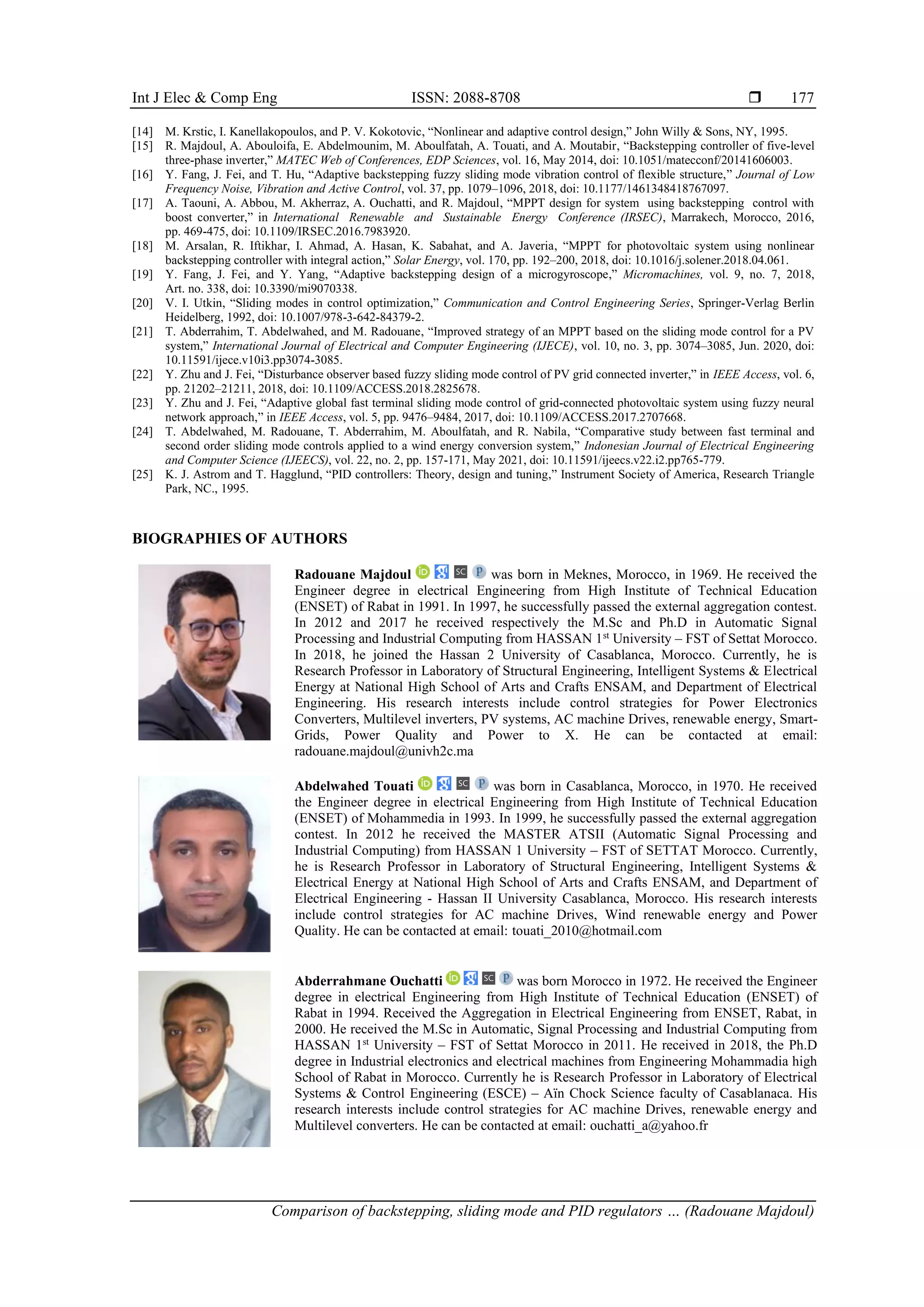 Int J Elec & Comp Eng ISSN: 2088-8708 
Comparison of backstepping, sliding mode and PID regulators … (Radouane Majdoul)
177
[14] M. Krstic, I. Kanellakopoulos, and P. V. Kokotovic, “Nonlinear and adaptive control design,” John Willy & Sons, NY, 1995.
[15] R. Majdoul, A. Abouloifa, E. Abdelmounim, M. Aboulfatah, A. Touati, and A. Moutabir, “Backstepping controller of five-level
three-phase inverter,” MATEC Web of Conferences, EDP Sciences, vol. 16, May 2014, doi: 10.1051/matecconf/20141606003.
[16] Y. Fang, J. Fei, and T. Hu, “Adaptive backstepping fuzzy sliding mode vibration control of flexible structure,” Journal of Low
Frequency Noise, Vibration and Active Control, vol. 37, pp. 1079–1096, 2018, doi: 10.1177/1461348418767097.
[17] A. Taouni, A. Abbou, M. Akherraz, A. Ouchatti, and R. Majdoul, “MPPT design for system using backstepping control with
boost converter,” in International Renewable and Sustainable Energy Conference (IRSEC), Marrakech, Morocco, 2016,
pp. 469-475, doi: 10.1109/IRSEC.2016.7983920.
[18] M. Arsalan, R. Iftikhar, I. Ahmad, A. Hasan, K. Sabahat, and A. Javeria, “MPPT for photovoltaic system using nonlinear
backstepping controller with integral action,” Solar Energy, vol. 170, pp. 192–200, 2018, doi: 10.1016/j.solener.2018.04.061.
[19] Y. Fang, J. Fei, and Y. Yang, “Adaptive backstepping design of a microgyroscope,” Micromachines, vol. 9, no. 7, 2018,
Art. no. 338, doi: 10.3390/mi9070338.
[20] V. I. Utkin, “Sliding modes in control optimization,” Communication and Control Engineering Series, Springer-Verlag Berlin
Heidelberg, 1992, doi: 10.1007/978-3-642-84379-2.
[21] T. Abderrahim, T. Abdelwahed, and M. Radouane, “Improved strategy of an MPPT based on the sliding mode control for a PV
system,” International Journal of Electrical and Computer Engineering (IJECE), vol. 10, no. 3, pp. 3074–3085, Jun. 2020, doi:
10.11591/ijece.v10i3.pp3074-3085.
[22] Y. Zhu and J. Fei, “Disturbance observer based fuzzy sliding mode control of PV grid connected inverter,” in IEEE Access, vol. 6,
pp. 21202–21211, 2018, doi: 10.1109/ACCESS.2018.2825678.
[23] Y. Zhu and J. Fei, “Adaptive global fast terminal sliding mode control of grid-connected photovoltaic system using fuzzy neural
network approach,” in IEEE Access, vol. 5, pp. 9476–9484, 2017, doi: 10.1109/ACCESS.2017.2707668.
[24] T. Abdelwahed, M. Radouane, T. Abderrahim, M. Aboulfatah, and R. Nabila, “Comparative study between fast terminal and
second order sliding mode controls applied to a wind energy conversion system,” Indonesian Journal of Electrical Engineering
and Computer Science (IJEECS), vol. 22, no. 2, pp. 157-171, May 2021, doi: 10.11591/ijeecs.v22.i2.pp765-779.
[25] K. J. Astrom and T. Hagglund, “PID controllers: Theory, design and tuning,” Instrument Society of America, Research Triangle
Park, NC., 1995.
BIOGRAPHIES OF AUTHORS
Radouane Majdoul was born in Meknes, Morocco, in 1969. He received the
Engineer degree in electrical Engineering from High Institute of Technical Education
(ENSET) of Rabat in 1991. In 1997, he successfully passed the external aggregation contest.
In 2012 and 2017 he received respectively the M.Sc and Ph.D in Automatic Signal
Processing and Industrial Computing from HASSAN 1st
University – FST of Settat Morocco.
In 2018, he joined the Hassan 2 University of Casablanca, Morocco. Currently, he is
Research Professor in Laboratory of Structural Engineering, Intelligent Systems & Electrical
Energy at National High School of Arts and Crafts ENSAM, and Department of Electrical
Engineering. His research interests include control strategies for Power Electronics
Converters, Multilevel inverters, PV systems, AC machine Drives, renewable energy, Smart-
Grids, Power Quality and Power to X. He can be contacted at email:
radouane.majdoul@univh2c.ma
Abdelwahed Touati was born in Casablanca, Morocco, in 1970. He received
the Engineer degree in electrical Engineering from High Institute of Technical Education
(ENSET) of Mohammedia in 1993. In 1999, he successfully passed the external aggregation
contest. In 2012 he received the MASTER ATSII (Automatic Signal Processing and
Industrial Computing) from HASSAN 1 University – FST of SETTAT Morocco. Currently,
he is Research Professor in Laboratory of Structural Engineering, Intelligent Systems &
Electrical Energy at National High School of Arts and Crafts ENSAM, and Department of
Electrical Engineering - Hassan II University Casablanca, Morocco. His research interests
include control strategies for AC machine Drives, Wind renewable energy and Power
Quality. He can be contacted at email: touati_2010@hotmail.com
Abderrahmane Ouchatti was born Morocco in 1972. He received the Engineer
degree in electrical Engineering from High Institute of Technical Education (ENSET) of
Rabat in 1994. Received the Aggregation in Electrical Engineering from ENSET, Rabat, in
2000. He received the M.Sc in Automatic, Signal Processing and Industrial Computing from
HASSAN 1st
University – FST of Settat Morocco in 2011. He received in 2018, the Ph.D
degree in Industrial electronics and electrical machines from Engineering Mohammadia high
School of Rabat in Morocco. Currently he is Research Professor in Laboratory of Electrical
Systems & Control Engineering (ESCE) – Aïn Chock Science faculty of Casablanaca. His
research interests include control strategies for AC machine Drives, renewable energy and
Multilevel converters. He can be contacted at email: ouchatti_a@yahoo.fr
 