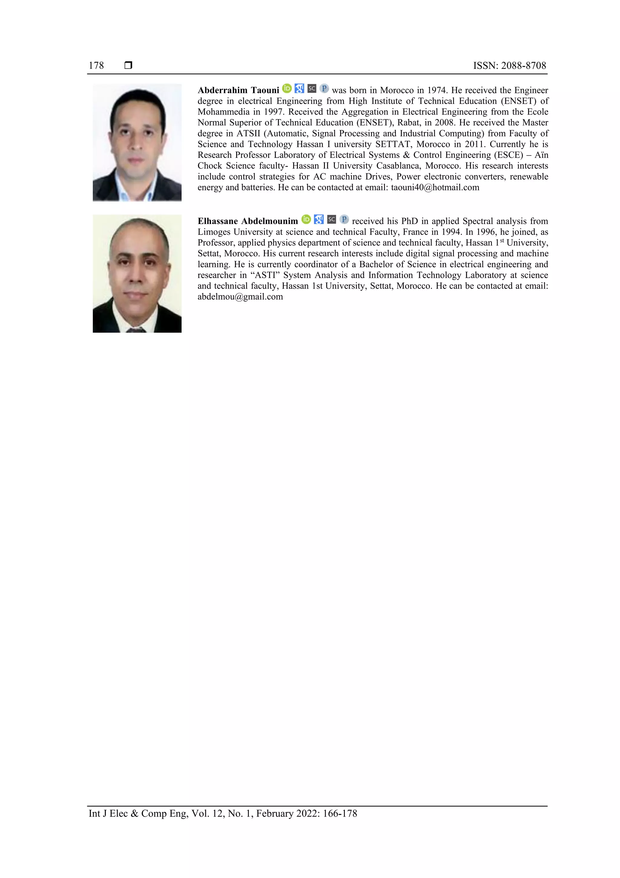  ISSN: 2088-8708
Int J Elec & Comp Eng, Vol. 12, No. 1, February 2022: 166-178
178
Abderrahim Taouni was born in Morocco in 1974. He received the Engineer
degree in electrical Engineering from High Institute of Technical Education (ENSET) of
Mohammedia in 1997. Received the Aggregation in Electrical Engineering from the Ecole
Normal Superior of Technical Education (ENSET), Rabat, in 2008. He received the Master
degree in ATSII (Automatic, Signal Processing and Industrial Computing) from Faculty of
Science and Technology Hassan I university SETTAT, Morocco in 2011. Currently he is
Research Professor Laboratory of Electrical Systems & Control Engineering (ESCE) – Aïn
Chock Science faculty- Hassan II University Casablanca, Morocco. His research interests
include control strategies for AC machine Drives, Power electronic converters, renewable
energy and batteries. He can be contacted at email: taouni40@hotmail.com
Elhassane Abdelmounim received his PhD in applied Spectral analysis from
Limoges University at science and technical Faculty, France in 1994. In 1996, he joined, as
Professor, applied physics department of science and technical faculty, Hassan 1st
University,
Settat, Morocco. His current research interests include digital signal processing and machine
learning. He is currently coordinator of a Bachelor of Science in electrical engineering and
researcher in “ASTI” System Analysis and Information Technology Laboratory at science
and technical faculty, Hassan 1st University, Settat, Morocco. He can be contacted at email:
abdelmou@gmail.com
 