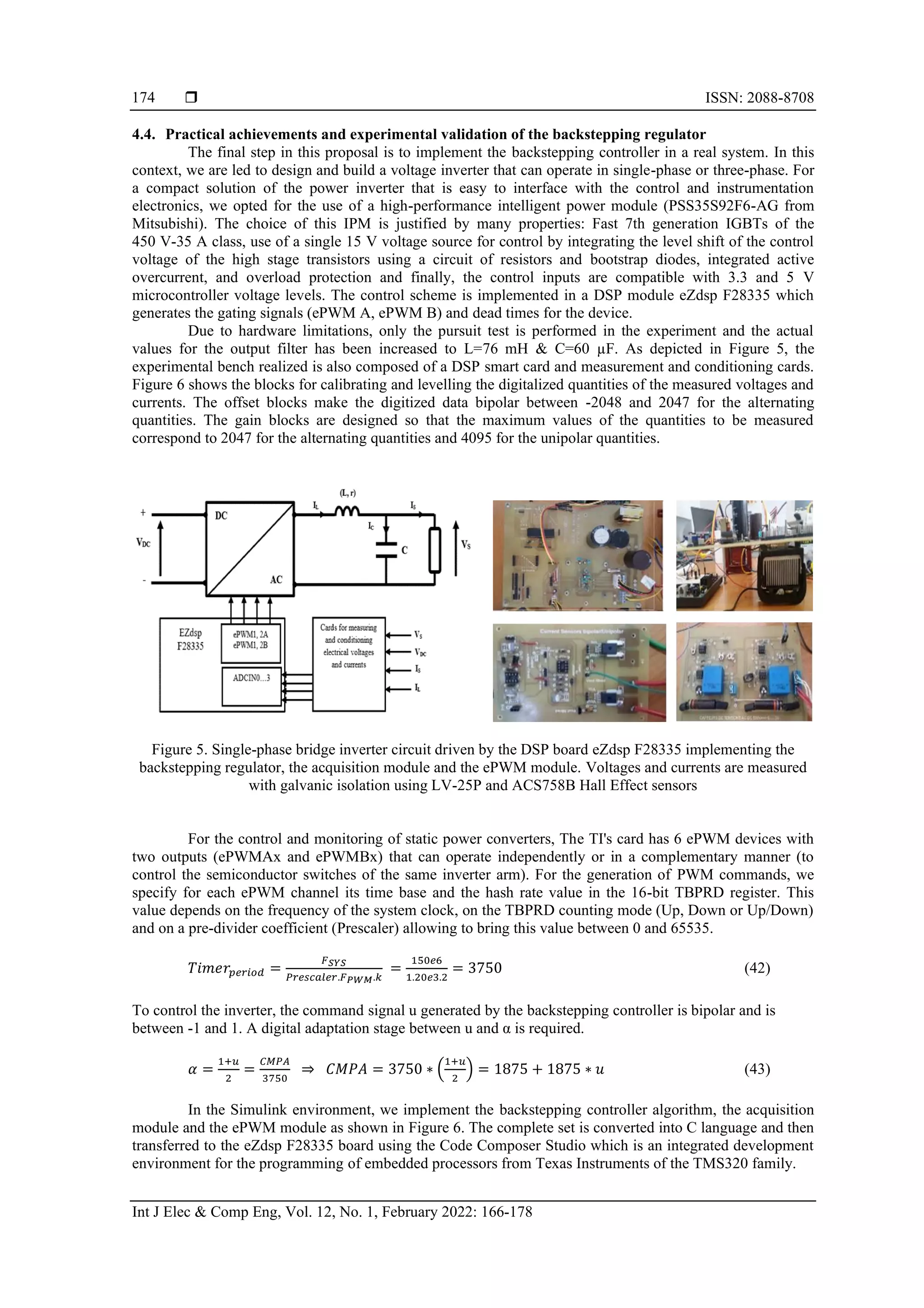 ISSN: 2088-8708
Int J Elec & Comp Eng, Vol. 12, No. 1, February 2022: 166-178
174
4.4. Practical achievements and experimental validation of the backstepping regulator
The final step in this proposal is to implement the backstepping controller in a real system. In this
context, we are led to design and build a voltage inverter that can operate in single-phase or three-phase. For
a compact solution of the power inverter that is easy to interface with the control and instrumentation
electronics, we opted for the use of a high-performance intelligent power module (PSS35S92F6-AG from
Mitsubishi). The choice of this IPM is justified by many properties: Fast 7th generation IGBTs of the
450 V-35 A class, use of a single 15 V voltage source for control by integrating the level shift of the control
voltage of the high stage transistors using a circuit of resistors and bootstrap diodes, integrated active
overcurrent, and overload protection and finally, the control inputs are compatible with 3.3 and 5 V
microcontroller voltage levels. The control scheme is implemented in a DSP module eZdsp F28335 which
generates the gating signals (ePWM A, ePWM B) and dead times for the device.
Due to hardware limitations, only the pursuit test is performed in the experiment and the actual
values for the output filter has been increased to L=76 mH & C=60 µF. As depicted in Figure 5, the
experimental bench realized is also composed of a DSP smart card and measurement and conditioning cards.
Figure 6 shows the blocks for calibrating and levelling the digitalized quantities of the measured voltages and
currents. The offset blocks make the digitized data bipolar between -2048 and 2047 for the alternating
quantities. The gain blocks are designed so that the maximum values of the quantities to be measured
correspond to 2047 for the alternating quantities and 4095 for the unipolar quantities.
Figure 5. Single-phase bridge inverter circuit driven by the DSP board eZdsp F28335 implementing the
backstepping regulator, the acquisition module and the ePWM module. Voltages and currents are measured
with galvanic isolation using LV-25P and ACS758B Hall Effect sensors
For the control and monitoring of static power converters, The TI's card has 6 ePWM devices with
two outputs (ePWMAx and ePWMBx) that can operate independently or in a complementary manner (to
control the semiconductor switches of the same inverter arm). For the generation of PWM commands, we
specify for each ePWM channel its time base and the hash rate value in the 16-bit TBPRD register. This
value depends on the frequency of the system clock, on the TBPRD counting mode (Up, Down or Up/Down)
and on a pre-divider coefficient (Prescaler) allowing to bring this value between 0 and 65535.
𝑇𝑖𝑚𝑒𝑟𝑝𝑒𝑟𝑖𝑜𝑑 =
𝐹𝑆𝑌𝑆
𝑃𝑟𝑒𝑠𝑐𝑎𝑙𝑒𝑟.𝐹𝑃𝑊𝑀.𝑘
=
150𝑒6
1.20𝑒3.2
= 3750 (42)
To control the inverter, the command signal u generated by the backstepping controller is bipolar and is
between -1 and 1. A digital adaptation stage between u and α is required.
𝛼 =
1+𝑢
2
=
𝐶𝑀𝑃𝐴
3750
⇒ 𝐶𝑀𝑃𝐴 = 3750 ∗ (
1+𝑢
2
) = 1875 + 1875 ∗ 𝑢 (43)
In the Simulink environment, we implement the backstepping controller algorithm, the acquisition
module and the ePWM module as shown in Figure 6. The complete set is converted into C language and then
transferred to the eZdsp F28335 board using the Code Composer Studio which is an integrated development
environment for the programming of embedded processors from Texas Instruments of the TMS320 family.
 