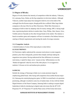3.1 Degree of Rivalry
Degree of rivalry denotes the intensity of competition within the industry. Videocon,
LG, samsung, Sony, Onida, are the big competitors in television industry. Although
Videocon, another major player has managed to hold its own in the midst of the
onslaught from the Korean majors, though profits have suffered. Other large Indian
companies in the top of the list are Mirc Electronics. While Mirc Electronics is
managing to hold its share by adopting value for money strategy, BPL is facing tough
time, experiencing drastic decline in market share. Sony, Philips, Akai, Sansui, Aiwa,
Toshiba and now Hyundai are the other foreign brands in the market. The industry is
based on numbers game and companies will have to maintain a fine balance between
catering to lifestyle requirements and meeting the needs of average consumer.


3.1.1 Competitor Analysis
A detailed analysis of some of the major players is done below:
LG ELECTRONICS
LG Electronics rightly understood the consumer motivations to create magnetic
products, price them strategically, position them sharply and keep making the
magnetism more potent. Having understood the finer differences in consumer
motivations, it opted for sharp- arrow ‘reasons-to-buy’ differentiation over the
‘blanket-all approach’ taken by most of the other players. It is an aggressive
marketer. It focuses on low and medium price products.


SAMSUNG
Initially the strategy of Samsung in India was to create premium image by
emphasising global brand. After facing stiff competition from another Korean major-
LG, Samsung also started playing price game. In 2004 it reverted back to its premium
positioning, although it resulted in some loss of market share. In line with the Global
Digital Initiative of the Parent Company, Samsung India is seeking to acquire digital
leadership in India by introducing its digital ready televisions like the 40" LCD
Projection TV, 43" Projection TV and the Plano series of Flat Colour televisions.

             RAMAIAH INSTITUTE OF MANAGEMENT STUDIES                                 10
 