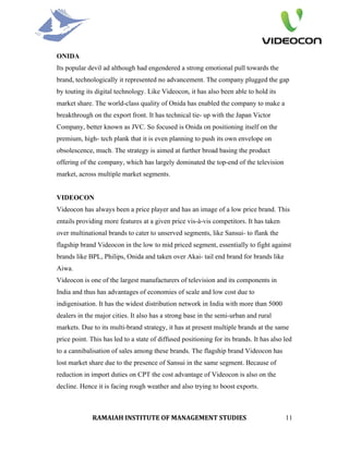 ONIDA
Its popular devil ad although had engendered a strong emotional pull towards the
brand, technologically it represented no advancement. The company plugged the gap
by touting its digital technology. Like Videocon, it has also been able to hold its
market share. The world-class quality of Onida has enabled the company to make a
breakthrough on the export front. It has technical tie- up with the Japan Victor
Company, better known as JVC. So focused is Onida on positioning itself on the
premium, high- tech plank that it is even planning to push its own envelope on
obsolescence, much. The strategy is aimed at further broad basing the product
offering of the company, which has largely dominated the top-end of the television
market, across multiple market segments.


VIDEOCON
Videocon has always been a price player and has an image of a low price brand. This
entails providing more features at a given price vis-à-vis competitors. It has taken
over multinational brands to cater to unserved segments, like Sansui- to flank the
flagship brand Videocon in the low to mid priced segment, essentially to fight against
brands like BPL, Philips, Onida and taken over Akai- tail end brand for brands like
Aiwa.
Videocon is one of the largest manufacturers of television and its components in
India and thus has advantages of economies of scale and low cost due to
indigenisation. It has the widest distribution network in India with more than 5000
dealers in the major cities. It also has a strong base in the semi-urban and rural
markets. Due to its multi-brand strategy, it has at present multiple brands at the same
price point. This has led to a state of diffused positioning for its brands. It has also led
to a cannibalisation of sales among these brands. The flagship brand Videocon has
lost market share due to the presence of Sansui in the same segment. Because of
reduction in import duties on CPT the cost advantage of Videocon is also on the
decline. Hence it is facing rough weather and also trying to boost exports.



              RAMAIAH INSTITUTE OF MANAGEMENT STUDIES                                    11
 