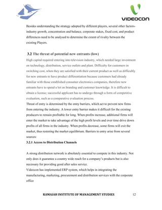 Besides understanding the strategy adopted by different players, several other factors-
industry growth, concentration and balance, corporate stakes, fixed cost, and product
differences need to be analysed to determine the extent of rivalry between the
existing Players.


3.2 The threat of potential new entrants (low)
High capital required entering into television industry, which needed large investment
on technology, distribution, service outlets and plant. Difficulty for customers in
switching cost, when they are satisfied with their current product as well as difficultly
for new entrants to have product differentiation because customers had already
familiar with those established consumer electronics companies, therefore new
entrants have to spend a lot on branding and customer knowledge. It is difficult to
obtain a license; successful applicant has to undergo through a form of competitive
evaluation, such as a comparative evaluation process.
Threat of entry is determined by the entry barriers, which act to prevent new firms
from entering the industry. A lower entry barrier makes it difficult for the existing
producers to remain profitable for long. When profits increase, additional firms will
enter the market to take advantage of the high profit levels and over time drive down
profits of all firms in the industry. When profits decrease, some firms will exit the
market, thus restoring the market equilibrium. Barriers to entry arise from several
sources:
3.2.1 Access to Distribution Channels


A strong distribution network is absolutely essential to compete in this industry. Not
only does it guarantee a country wide reach for a company’s products but is also
necessary for providing good after sales service.
Videocon has implemented ERP system, which helps in integrating the
manufacturing, marketing, procurement and distribution services with the corporate
office



             RAMAIAH INSTITUTE OF MANAGEMENT STUDIES                                    12
 