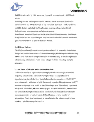 LG Electronics sells in 1800 towns and cities with a population of 1,00,000 and
above.
Samsung also has a widespread service network, which includes 123 exclusive
service centres and 200 distributors in any town with more than 1 lakh population.
All BPL dealers are linked via VSAT nodes, ensuring online availability of
information on inventory status and sales movement.
Distribution hence is difficult and costly as established firms dominate distribution.
Large incentives are required to gain entry into the distribution channels and further
gain recommendation to retailers from the dealers.


3.2.2 Brand Salience
With little product differentiation and parity products, it is imperative that distinct
images are created in the minds of consumers through positioning and brand building.
MNCs have been able to compress the cost of brand building by amortising the cost
of sponsoring international events across a larger footprint straddling multiple
countries.


3.2.3 Capital Investment and Economies of Scale
Television industry is capital intensive and players have made huge investments
in putting up state of the art manufacturing facilities. Videocon has seven
manufacturing site in India Sony India had a production capacity of 300,000 CTV
sets with capacity utilisation of 66%. Samsung is investing $4 mn to expand its CTV
manufacturing capacity at Noida to 800,000 units per year. The existing capacity of
the plant is around 600,000 units. Other players like Mirc Electronics, LG have also
set up manufacturing facilities in India. The market players need sales volume to
achieve economies of scale, which is difficult because of large number of
competitors. Apart from investments in manufacturing the industry requires huge
working capital to manage inventories.




             RAMAIAH INSTITUTE OF MANAGEMENT STUDIES                                      13
 