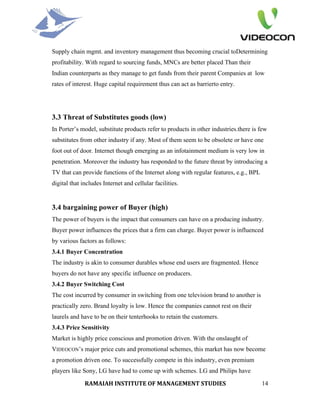 Supply chain mgmt. and inventory management thus becoming crucial toDetermining
profitability. With regard to sourcing funds, MNCs are better placed Than their
Indian counterparts as they manage to get funds from their parent Companies at low
rates of interest. Huge capital requirement thus can act as barrierto entry.




3.3 Threat of Substitutes goods (low)
In Porter’s model, substitute products refer to products in other industries.there is few
substitutes from other industry if any. Most of them seem to be obsolete or have one
foot out of door. Internet though emerging as an infotainment medium is very low in
penetration. Moreover the industry has responded to the future threat by introducing a
TV that can provide functions of the Internet along with regular features, e.g., BPL
digital that includes Internet and cellular facilities.


3.4 bargaining power of Buyer (high)
The power of buyers is the impact that consumers can have on a producing industry.
Buyer power influences the prices that a firm can charge. Buyer power is influenced
by various factors as follows:
3.4.1 Buyer Concentration
The industry is akin to consumer durables whose end users are fragmented. Hence
buyers do not have any specific influence on producers.
3.4.2 Buyer Switching Cost
The cost incurred by consumer in switching from one television brand to another is
practically zero. Brand loyalty is low. Hence the companies cannot rest on their
laurels and have to be on their tenterhooks to retain the customers.
3.4.3 Price Sensitivity
Market is highly price conscious and promotion driven. With the onslaught of
VIDEOCON’s major price cuts and promotional schemes, this market has now become
a promotion driven one. To successfully compete in this industry, even premium
players like Sony, LG have had to come up with schemes. LG and Philips have

              RAMAIAH INSTITUTE OF MANAGEMENT STUDIES                                  14
 