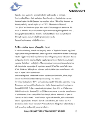 Been the most aggressive amongst industry leaders as far as pricing is
Concerned and hence their realisation shave been lower than industry average.
Industry leaders like LG focus on low- medium priced CTV, while Samsung has
Moved gradually towards higher priced CTVs. The domestic high-end
CTV prices will follow the global price trend of declining prices. However, the
Prices of domestic products would be higher than those of global products due
To negligible demand in the domestic market and hence most likely to be met
Through imports. market is highly price sensitive as the
Demand has increased with fall in prices.


3.5 Bargaining power of supplier (low)
In television industry, there is low bargaing power of Supplier’s because big global
supply chain management.there is direct negotation with supplier in order to encourge
reliable supply, faster delivery and lower price. Bargaining power influences the cost
and quality of input material. Higher supplier power raises the input cost, thereby
reducing the industry profitability. The most critical component in manufacturing
television is the picture tube. It constitutes around 50% of the cost of television.
While Black and White picture tubes are made in India, many manufacturers still
need to import colour picture tubes.
The other important components include electronic circuit boards, tuners, high-
tension transformers and moulded plastic casings. The demand
For colour picture tubes (CPT) has been rising steadily. But at the same time owing
To customs and import liberalisation, they had to face competition from imports
During1993-1997. A sharp reduction in import duty from 85% to 40% between
1994-96 and further down to 20% by 2004 was announced to gear the manufacturers
of picture tubes to face competition from foreign players. As a result of spurt in
Demand in 1990s, the CPT manufacturers expanded capacities, which resulted in
Excess capacity in the domestic market. Samtel Colour, LG Hotline and JCT
Electronics are the major domestic CPT manufacturers The picture tube industry is
both technology and capital-intensive industry.

             RAMAIAH INSTITUTE OF MANAGEMENT STUDIES                                   15
 