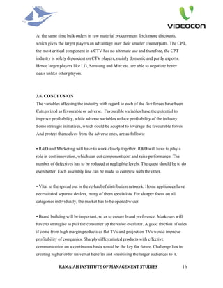 At the same time bulk orders in raw material procurement fetch more discounts,
which gives the larger players an advantage over their smaller counterparts. The CPT,
the most critical component in a CTV has no alternate use and therefore, the CPT
industry is solely dependent on CTV players, mainly domestic and partly exports.
Hence larger players like LG, Samsung and Mirc etc. are able to negotiate better
deals unlike other players.




3.6. CONCLUSION
The variables affecting the industry with regard to each of the five forces have been
Categorized as favourable or adverse. Favourable variables have the potential to
improve profitability, while adverse variables reduce profitability of the industry.
Some strategic initiatives, which could be adopted to leverage the favourable forces
And protect themselves from the adverse ones, are as follows:


• R&D and Marketing will have to work closely together. R&D will have to play a
role in cost innovation, which can cut component cost and raise performance. The
number of defectives has to be reduced at negligible levels. The quest should be to do
even better. Each assembly line can be made to compete with the other.


• Vital to the spread out is the re-haul of distribution network. Home appliances have
necessitated separate dealers, many of them specialists. For sharper focus on all
categories individually, the market has to be opened wider.


• Brand building will be important, so as to ensure brand preference. Marketers will
have to strategise to pull the consumer up the value escalator. A good fraction of sales
if come from high margin products as flat TVs and projection TVs would improve
profitability of companies. Sharply differentiated products with effective
communication on a continuous basis would be the key for future. Challenge lies in
creating higher order universal benefits and sensitising the larger audiences to it.

             RAMAIAH INSTITUTE OF MANAGEMENT STUDIES                                   16
 