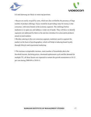 LG and Samsung are likely to retain top positions.


• Buyers are easily swayed by costs, which are also verified by the presence of large
number of product offerings. Focus would be on providing value for money to the
consumer, with more brands in the economy segment. The challenge before
marketers is to span out, and address a wider set of needs. They will have to identify
segments not addressed by them so far and also introduce low price-point products
aimed at rural markets.
• Besides catering to the cost conscious segment, marketers need to segment the
market on the basis of psychographics, which will help in inducing brand loyalty
through lifestyle and experiential marketing.


• The increase in disposable incomes, more number of households above the
threshold income, declining prices, shortened replacement cycle and the demand for
multiple TV, all these factors are expected to sustain the growth momentum at 10-12
per cent during 2008-09 to 2010-11.




             RAMAIAH INSTITUTE OF MANAGEMENT STUDIES                                 17
 