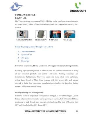 COMPANY PROFILE
Brief Profile
The Videocon group emerges as a USD 2.5 Billion global conglomerate continuing to
set trends in every sphere of its activities from a conference room sized assembly line
in 1979.




Today the group operates through 4 key sectors:

   1. Consumer durable
   2. Thomson CPT
   3. CRT glass
   4. Oil and gas

Consumer Electronics, Home Appliances & Compressor manufacturing in India

We enjoy a pre-eminent position in terms of sales and customer satisfaction in many
of our consumer products like Colour Televisions, Washing Machines, Air
Conditioners, Refrigerators, Microwave ovens and many other home appliances,
selling them through a Multi-Brand strategy with the largest sales and service
network in India. Our compressor manufacturing technology in Bangalore further
supports refrigerator manufacturing.


Display industry and its components
With the Thomson acquisition Videocon has emerged as one of the largest Colour
Picture tube manufacturers in the world operating in Mexico, Italy, Poland and China,
continuing to lead through new innovative technologies like slim CPT, extra slim
CPT and High Definition 16:9 format CPT.


             RAMAIAH INSTITUTE OF MANAGEMENT STUDIES                                 19
 