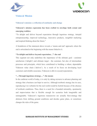 Vision & Mission


Videocon’s mission: a reflection of continuity and change

Videocon’s mission expression has been crafted to envelope both extant and
emerging realities:
“To delight and deliver beyond expectation through ingenious strategy, intrepid
entrepreneurship, improved technology, innovative products, insightful marketing
and inspired thinking about the future.”

A breakdown of the statement above reveals a ‘means and end’ approach, where the
end is articulated at the beginning with the means linked to it.

“To delight and deliver beyond expectation…”: the end
This segment not only underlines the importance of the ultimate goal - customer
satisfaction (‘delight’) and ultimate target - the customer, but also of intermediate
processes and principals, which have contributed to building a robust, dependable
Videocon value chain (‘deliver’). As a result of its focus on developing loyal
customers and reliable associates, Videocon is able to exceed expectations.

“…Through ingenious strategy…”: the means
In the cutthroat world of today, it is only by taking recourse to advance planning and
strategy that a business can hope to survive. Although textbook strategy has its uses,
reproducing it in verbatim for the real world would be foolish because of the absence
of textbook conditions. Thus, there is a need for a bounded rationality, spontaneity
and improvisation that is flexible enough for scenarios both imaginable and
unimaginable. Videocon’s ingenious manoeuvres are actually flexi-strategy that
abstracts from shifting ground conditions and decides game plans, or sometimes
changes the rules of the game.




             RAMAIAH INSTITUTE OF MANAGEMENT STUDIES                               25
 