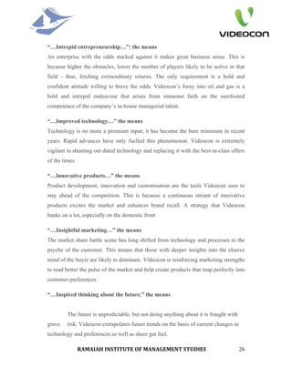“…Intrepid entrepreneurship…”: the means
An enterprise with the odds stacked against it makes great business sense. This is
because higher the obstacles, lower the number of players likely to be active in that
field - thus, fetching extraordinary returns. The only requirement is a bold and
confident attitude willing to brave the odds. Videocon’s foray into oil and gas is a
bold and intrepid endeavour that arises from immense faith on the surefooted
competence of the company’s in-house managerial talent.

“…Improved technology…” the means
Technology is no more a premium input; it has become the bare minimum in recent
years. Rapid advances have only fuelled this phenomenon. Videocon is extremely
vigilant in shunting out dated technology and replacing it with the best-in-class offers
of the times.

“…Innovative products…” the means
Product development, innovation and customisation are the tools Videocon uses to
stay ahead of the competition. This is because a continuous stream of innovative
products excites the market and enhances brand recall. A strategy that Videocon
banks on a lot, especially on the domestic front

“…Insightful marketing…” the means
The market share battle scene has long shifted from technology and processes to the
psyche of the customer. This means that those with deeper insights into the elusive
mind of the buyer are likely to dominate. Videocon is reinforcing marketing strengths
to read better the pulse of the market and help create products that map perfectly into
customer preferences.

“…Inspired thinking about the future.” the means


         The future is unpredictable, but not doing anything about it is fraught with
grave    risk. Videocon extrapolates future trends on the basis of current changes in
technology and preferences as well as sheer gut feel.

                RAMAIAH INSTITUTE OF MANAGEMENT STUDIES                                 26
 