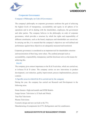 Corporate Governance
Company's Philosophy on Code of Governance:

The company's philosophy on corporate governance enshrines the goal of achieving
the highest levels of transparency, accountability and equity in all spheres of its
operations and in all its dealing with the shareholders, employees, the government
and other parties. The company believes in the philosophy on code of corporate
governance, which provides a structure by which the rights and responsibility of
different constituents, such as the board, employees and shareholders are carved out.
In carrying out this, it is ensured that the company's objectives are well defined and
performance against those objectives are adequately measured and monitored.

Corporate governance is considered as an important tool for shareholders rotection
and maximization of their long -term values. The cardinal principal such as
accountability, responsibility, transparency and fair disclosure serve as the means for
achieving this.
  R&D
The company gives utmost importance to the R & D activities, which are carried out,
at in-house R & D center. The company carries on new innovations in product
development, cost reduction, quality improvement, process implementations, process
controls.
1) Specific areas in which R & D is carried out by the company
During the year, the company has carried out Research and Development in the
following areas.

Home theaters -High-end models and HTIB Models.
Larger Screen Television i.e.32 Inch and 38inch.
True Flat Televisions
Plasma Televisions
Cosmetic design and new out look to the TVs
Manufacturing of components for CTV, Refrigerators and Air conditioners.


             RAMAIAH INSTITUTE OF MANAGEMENT STUDIES                                 27
 