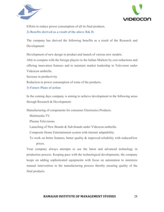 Efforts to reduce power consumption of all its final products.
2) Benefits derived as a result of the above R& D.

The company has derived the following benefits as a result of the Research and
Development:

Development of new design in product and launch of various new models.
Able to compete with the foreign players in the Indian Markets by cost reductions and
offering innovation features and to maintain market leadership in Television under
Videocon umbrella.
Increase in productivity.
Reduction in power consumption of some of the products.
3) Future Plans of action

In the coming days company is aiming to achieve development in the following areas
through Research & Development:

Manufacturing of components for consumer Electronics Products.
  Multimedia TV.
  Plasma Televisions.
  Launching of New Brands & Sub-brands under Videocon umbrella.
  Composite Home Entertainment system with internet adaptability.
  To work on better features, better quality & improved reliability with reduced/low
       prices.
Your company always attempts to use the latest and advanced technology in
production process. Keeping pace with the technological developments, the company
keeps on adding sophisticated equipments with focus on automation to minimize
manual intervention in the manufacturing process thereby ensuring quality of the
final products.




             RAMAIAH INSTITUTE OF MANAGEMENT STUDIES                              28
 