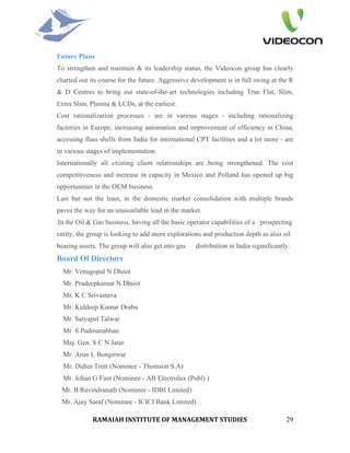 Future Plans
To strengthen and maintain & its leadership status, the Videocon group has clearly
charted out its course for the future. Aggressive development is in full swing at the R
& D Centres to bring out state-of-the-art technologies including True Flat, Slim,
Extra Slim, Plasma & LCDs, at the earliest.
Cost rationalization processes - are in various stages - including rationalizing
factories in Europe, increasing automation and improvement of efficiency in China,
accessing flass shells from India for international CPT facilities and a lot more - are
in various stages of implementation.
Internationally all existing client relationships are being strengthened. The cost
competitiveness and increase in capacity in Mexico and Polland has opened up big
opportunities in the OEM business.
Last but not the least, in the domestic market consolidation with multiple brands
paves the way for an unassailable lead in the market.
In the Oil & Gas business, having all the basic operator capabilities of a prospecting
entity, the group is looking to add more explorations and production depth as also oil
bearing assets. The group will also get into gas   distribution in India siginificantly.
Board Of Directors
  Mr. Venugopal N Dhoot
  Mr. Pradeepkumar N Dhoot
  Mr. K C Srivastava
  Mr. Kuldeep Kumar Drabu
  Mr. Satyapal Talwar
  Mr. S Padmanabhan
  Maj. Gen. S C N Jatar
  Mr. Arun L Bongirwar
  Mr. Didier Trutt (Nominee - Thomson S.A)
  Mr. Johan G Fant (Nominee - AB Electrolux (Publ) )
 Mr. B Ravindranath (Nominee - IDBI Limited)
 Mr. Ajay Saraf (Nominee - ICICI Bank Limited)

             RAMAIAH INSTITUTE OF MANAGEMENT STUDIES                                  29
 