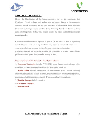 INDUSTRY SCENARIO
Before the liberalization of the Indian economy, only a few companies like
Kelvinator, Godrej, Allwyn, and Voltas were the major players in the consumer
durables market, accounting for no less than 90% of the market. Then, after the
liberalization, foreign players like LG, Sony, Samsung, Whirlpool, Daewoo, Aiwa
came into the picture. Today, these players control the major share of the consumer
durables market.


Consumer durables market is expected to grow at 10-15% in 2007-2008. It is growing
very fast because of rise in living standards, easy access to consumer finance, and
wide range of choice, as many foreign players are entering in the market.
Consumer durables are the products whose life expectancy is at least 3 years. These
products are hard goods that cannot be used up at once.


Consumer durables Sector can be classified as follows:
1. Consumer Electronics includes VCD/DVD, home theatre, music players, color
televisions (CTVs), cameras, camcorders, portable audio, Hi-Fi, etc.
2. White Goods include dishwashers, air conditioners, water heaters, washing
machines, refrigerators, vacuum cleaners, kitchen appliances, non-kitchen appliances,
microwaves, built-in appliances, tumble dryer, personal care products, etc.
3. Moulded Luggage includes plastics.
4. Clocks and Watches
5. Mobile Phones




             RAMAIAH INSTITUTE OF MANAGEMENT STUDIES                                  3
 