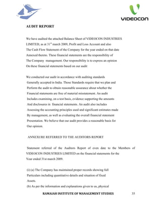 AUDIT REPORT


We have audited the attached Balance Sheet of VIDEOCON INDUSTRIES
LIMITED, as at 31st march 2009, Profit and Loss Account and also
The Cash Flow Statement of the Company for the year ended on that date
Annexed thereto. These financial statements are the responsibility of
The Company management. Our responsibility is to express an opinion
On these financial statements based on our audit


We conducted our audit in accordance with auditing standards
Generally accepted in India. Those Standards require that we plan and
Perform the audit to obtain reasonable assurance about whether the
Financial statements are free of material misstatement. An audit
Includes examining, on a test basis, evidence supporting the amounts
And disclosures in financial statements. An audit also includes
Assessing the accounting principles used and significant estimates made
By management, as well as evaluating the overall financial statement
Presentation. We believe that our audit provides a reasonable basis for
Our opinion.


 ANNEXURE REFERRED TO THE AUDITORS REPORT


Statement referred of the Auditors Report of even date to the Members of
VIDEOCON INDUSTRIES LIMITED on the financial statements for the
Year ended 31st march 2009.


(i) (a) The Company has maintained proper records showing full
Particulars including quantitative details and situation of fixed
Assets.
(b) As per the information and explanations given to us, physical

             RAMAIAH INSTITUTE OF MANAGEMENT STUDIES                      35
 