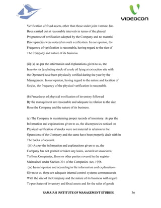 Verification of fixed assets, other than those under joint venture, has
Been carried out at reasonable intervals in terms of the phased
Programme of verification adopted by the Company and no material
Discrepancies were noticed on such verification. In our opinion, the
Frequency of verification is reasonable, having regard to the size of
The Company and nature of its business.


(ii) (a) As per the information and explanations given to us, the
Inventories (excluding stock of crude oil lying at extraction site with
the Operator) have been physically verified during the year by the
Management. In our opinion, having regard to the nature and location of
Stocks, the frequency of the physical verification is reasonable.


(b) Procedures of physical verification of inventory followed
By the management are reasonable and adequate in relation to the size
Have the Company and the nature of its business.


(c) The Company is maintaining proper records of inventory. As per the
Information and explanations given to us, the discrepancies noticed on
Physical verification of stocks were not material in relation to the
Operations of the Company and the same have been properly dealt with in
The books of account.
(iii) As per the information and explanations given to us, the
Company has not granted or taken any loans, secured or unsecured,
To/from Companies, firms or other parties covered in the register
Maintained under Section 301 of the Companies Act, 1956.
(iv) In our opinion and according to the information and explanations
Given to us, there are adequate internal control systems commensurate
With the size of the Company and the nature of its business with regard
To purchases of inventory and fixed assets and for the sales of goods

            RAMAIAH INSTITUTE OF MANAGEMENT STUDIES                       36
 