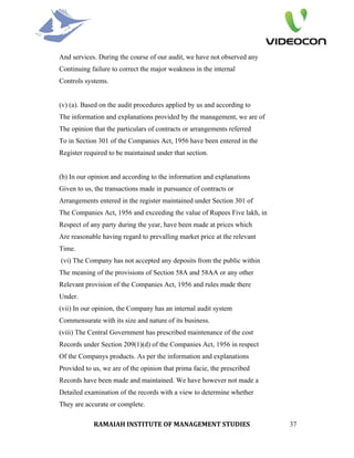 And services. During the course of our audit, we have not observed any
Continuing failure to correct the major weakness in the internal
Controls systems.


(v) (a). Based on the audit procedures applied by us and according to
The information and explanations provided by the management, we are of
The opinion that the particulars of contracts or arrangements referred
To in Section 301 of the Companies Act, 1956 have been entered in the
Register required to be maintained under that section.


(b) In our opinion and according to the information and explanations
Given to us, the transactions made in pursuance of contracts or
Arrangements entered in the register maintained under Section 301 of
The Companies Act, 1956 and exceeding the value of Rupees Five lakh, in
Respect of any party during the year, have been made at prices which
Are reasonable having regard to prevalling market price at the relevant
Time.
(vi) The Company has not accepted any deposits from the public within
The meaning of the provisions of Section 58A and 58AA or any other
Relevant provision of the Companies Act, 1956 and rules made there
Under.
(vii) In our opinion, the Company has an internal audit system
Commensurate with its size and nature of its business.
(viii) The Central Government has prescribed maintenance of the cost
Records under Section 209(1)(d) of the Companies Act, 1956 in respect
Of the Companys products. As per the information and explanations
Provided to us, we are of the opinion that prima facie, the prescribed
Records have been made and maintained. We have however not made a
Detailed examination of the records with a view to determine whether
They are accurate or complete.

            RAMAIAH INSTITUTE OF MANAGEMENT STUDIES                       37
 