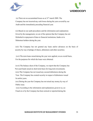 (x) There are no accumulated losses as at 31st march 2009. The
Company has not incurred any cash losses during the year covered by our
Audit and the immediately preceding financial year.


(xi) Based on our audit procedures and the information and explanations
Given by the management, we are of the opinion that the Company has not
Defaulted in repayment of dues to financial institutions, banks or to
Debenture holders during the year.


(xii) The Company has not granted any loans and/or advances on the basis of
security by way of pledge of shares, debentures and other securities.


 (xvi) The term loans raised during the year were applied, on an overall basis,
For the purposes for which the loans were obtained.


(xvii) The balance sheet of the Company, we report that the Company has
Not used funds raised on short-term basis for long-term investments.
(xix) The Company has not issued any secured debentures during the
Year. The Company has created security in respect of debentures issued
In earlier years.
(xx) During the year the Company has not raised any money by way of
Public issue.
 (xxi) According to the information and explanations given to us, no
Fraud on or by the Company has been noticed or reported during the




             RAMAIAH INSTITUTE OF MANAGEMENT STUDIES                              38
 