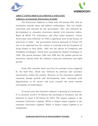 ABOUT CONSUMER ELECTRONICS INDUSTRY
1.History of consuemr Electronics in India
      The Electronics Industry in India took off around 1965 with an
orientation towards space and defense technologies. This was rigidly
controlled and initiated by the government. This was followed by
developments in consumer electronics mainly with transistor radios,
Black & White TV, Calculators and other audio products. Colour
Televisions soon followed. In 1982-a significant year in the history of
television in India – the government allowed thousand of Colour TV
sets to be imported into the country to coincide with the broadcast of
Asian Games in New Delhi. 1985 saw the advent of Computers and
Telephone Exchanges, which were succeeded by Digital Exchanges in
1988. The period between 1984 and 1990 was the golden period for
electronics during while the industry witnessed continuous and rapid
growth.


      From 1991 onwards, there was first an economic crises triggered
by the Gulf War, which was followed by political and economic
uncertainties within the country. Pressure on the electronics industry
remained though growth and developments have continued with
digitalization in all sectors and more recently the trend towards
convergence of technologies.


      In recent years the electronic industry is growing at a brisk pace.
It is currently worth $ 10 Billion but according to estimates, has the
potential to reach $ 40 billion by 2010. The largest segment is the
consumer electronics segment. While is largest export segment is the
consumer electronics segment. While is largest export segment is of
components.



          RAMAIAH INSTITUTE OF MANAGEMENT STUDIES                       4
 